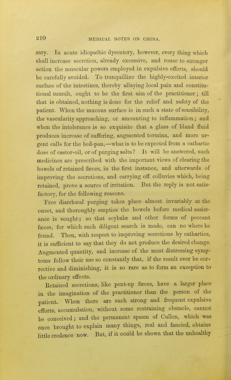 sary. In acute idiopathic dysentery, however, every thing which shall increase secretion, already excessive, and rouse to stronger action the muscular powers employed in expulsive efforts, should be carefully avoided. To tranc[uillize the highly-excited interior surface of the intestines, thereby allaying local pain and constitu- tional tumult, ought to be the first aim of the practitioner; till that is obtained, nothing is done for the relief and safety of the patient. When the mucous surface is in such a state of sensibility, the vascularity approaching, or amounting to inflammation; and when the intolerance is so exquisite that a glass of bland fluid produces increase of suffering, augmented tormina, and more ur- gent calls for the bed-pan,—^what is to be expected fi-om a cathai-tic dose of castor-oil, or of purging salts ? It will be answered, such medicines are prescribed with the important views of clearing the bowels of retained feeces, in the first instance, and afterwards of improving the secretions, and carrying off colluvies which, being retained, prove a source of irritation. But the reply is not satis- factory, for the following reasons. Free diarrhoeal purging takes place almost invariably at the onset, and thoroughly empties the bowels before medical assist- ance is soiTght; so that scybalee and other forms of peccant feeces, for which such diligent search is made, can no where be found. Then, with respect to improving secretions by cathartics, it is sufl&cient to say that they do not produce the desired change. Augmented quantity, and increase of the most distressing symp- toms foUow their use so constantly that, if the result ever be cor- rective and diminishing, it is so rare as to form an exception to the ordinary effects. Eetained secretions, like pent-up faeces, have a larger place in the imagination of the practitioner than the person of the patient. When there are such strong and fi-equent expulsive efforts, accumulation, without some restraining obstacle, cannot be conceived; and the permanent spasm of Cullen, wliich was once brought to explain many things, real and fancied, obtains little credence now. But, if it could be shown that the unhealthy