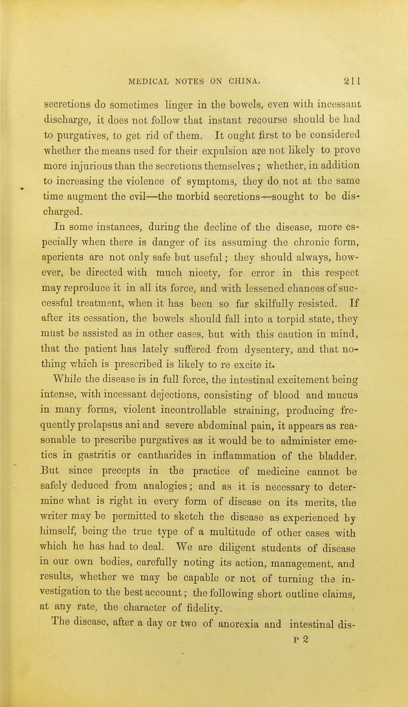 secretions do sometimes linger in the bowels, even with incessant discharge, it does not follow that instant recourse should be had to purgatives, to get rid of them. It ought first to be considered whether the means used for their expulsion are not likely to prove more injurious than the secretions themselves; whethei, in addition to increasing the violence of symptoms, they do not at the same time augment the evil—the morbid secretions—sought to be dis- charged. In some instances, during the decline of the disease, more es- pecially when there is danger of its assuming the chronic form, aperients are not only safe but useful; they should always, how- ever, be directed with much nicety, for error in tMs respect may reproduce it in all its force, and with lessened chances of suc- cessfal treatment, when it has been so far skilfully resisted. If after its cessation, the bowels should fall into a torpid state, they must be assisted as in other cases, but with this caution in mind, that the patient has lately suffered from dysentery, and that no- thing v/hich is prescribed is likely to re excite it. While the disease is in full force, the intestinal excitement being intense, with incessant dejections, consisting of blood and mucus in many forms, violent incontroUable straining, producing fre- quently prolapsus ani and severe abdominal pain, it appears as rea- sonable to prescribe purgatives as it would be to administer eme- tics in gastritis or cantharides in inflammation of the bladder. But since precepts in the practice of medicine cannot be safely deduced from analogies; and as it is necessary to deter- mine what is right in every form of disease on its merits, the writer may be permitted to sketch the disease as experienced by himself, being the true type of a multitude of other cases with which he has had to deal. We are diligent students of disease in our own bodies, carefully noting its action, management, and results, whether we may be capable or not of turning the in- vestigation to the best account; the following short outline claims, at any rate, the character of fidelity. The disease, after a day or two of anorexia and intestinal dis- p 2