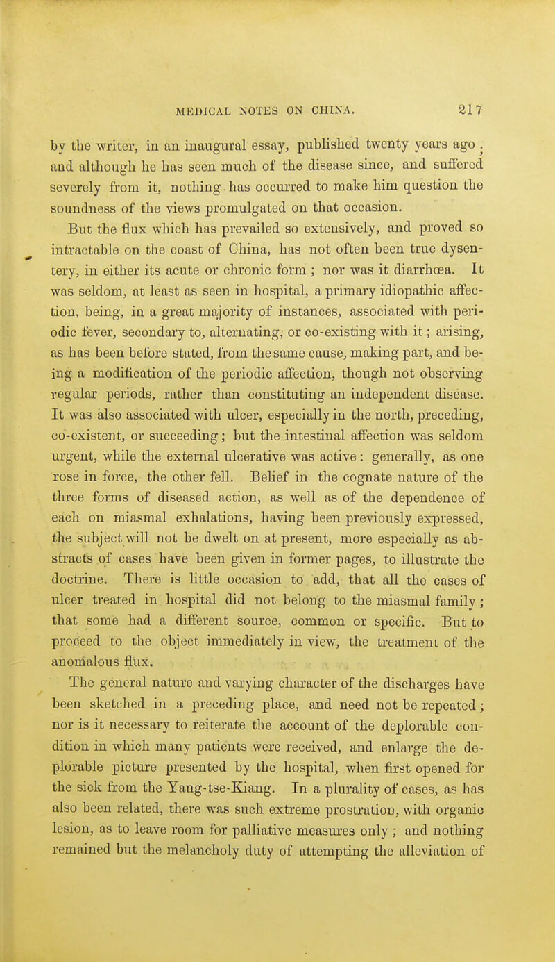 by the writer, in an inaugural essay, published twenty years ago . and altliough he has seen much of the disease since, and suffered severely from it, nothing has occurred to make him question the soundness of the views promulgated on that occasion. But the flux which has prevailed so extensively, and proved so intractable on the coast of China, has not often been true dysen- tery, in either its acute or chronic form ; nor was it diarrhoea. It was seldom, at least as seen in hospital, a primary idiopathic affec- tion, being, in a great majority of instances, associated with peri- odic fever, secondary to, alternating; or co-existing with it; arising, as has been before stated, from the same cause, making part, and be- ing a modification of the periodic affection, though not observing regular periods, rather than constituting an independent disease. It was also associated with ulcer, especially in the north, preceding, co-existent, or succeeding; but the intestinal affection was seldom urgent, while the external ulcerative was active: generally, as one rose in force, the other fell. Belief in the cognate nature of the three forms of diseased action, as well as of the dependence of each on miasmal exhalations, having been previously expressed, the subject will not be dwelt on at present, more especially as ab- stracts of cases have been given in former pages, to illustrate the doctrine. There is little occasion to add, that all the cases of ulcer treated in hospital did not belong to the miasmal family ; that some had a different source, common or specific. But to proceed to the object immediately in view, the treatment of the anomalous flux. The general nature and varying character of the discharges have been sketched in a preceding place, and need not be repeated; nor is it necessary to reiterate the account of the deplorable con- dition in which many patients were received, and enlarge the de- plorable picture presented by the hospital, when first opened for the sick from the Yang-tse-Kiang. In a plurality of cases, as has also been related, there was such extreme prostration, with organic lesion, as to leave room for palliative measures only; and nothing remained but the melancholy duty of attempting the alleviation of