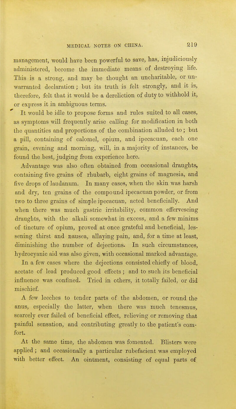 management, would have been powerful to save, has, injudiciously administered, become the immediate means of destroying life. This is a strong, and may be thought an uncharitable, or un- warranted declaration; but its truth is felt strongly, and it is, therefore, felt that it would be a dereliction of duty to withhold it, or express it in ambiguous terms. It would be idle to propose forms and rules suited to all cases, as symptoms will frequently arise calling for modification in both the quantities and proportions of the combination alluded to; but a pill, containing of calomel, opium, and ipecacuan, each one grain, evening and morning, will, in a majority of instances, be found the best, judging from experience here. Advantage was also often obtained from occasional draughts, containing five grains of rhubarb, eight grains of magnesia, and five drops of laudanum. In many cases, when the skin was harsh and dry, ten grains of the compound ipecacuan powder, or from two to three grains of simple ipecacuan, acted beneficially. And when there was much gastric irritability, common effervescing draughts, with the alkali somewhat in excess, and a few minims of tincture of opium, proved at once grateful and beneficial, les- sening thirst and nausea, allaying pain, and, for a time at least, diminishing the number of dejections. In such circumstances, hydrocyanic aid was also given, with occasional marked advantage. In a few cases where the dejections consisted chiefly of blood, acetate of lead produced good eff'ects ; and to such its beneficial influence was confined. Tried in others, it totally failed, or did mischief. A few leeches to tender parts of the abdomen, or round the anus, especially the latter, when there was much tenesmus, scarcely ever failed of beneficial effect, relieving or removing that painful sensation, and contributing greatly to the patient's com- fort. At the same time, the abdomen was fomented. Blisters were applied ; and occasionally a particular rubefacient was employed with better effect. An ointment, consisting of equal parts of