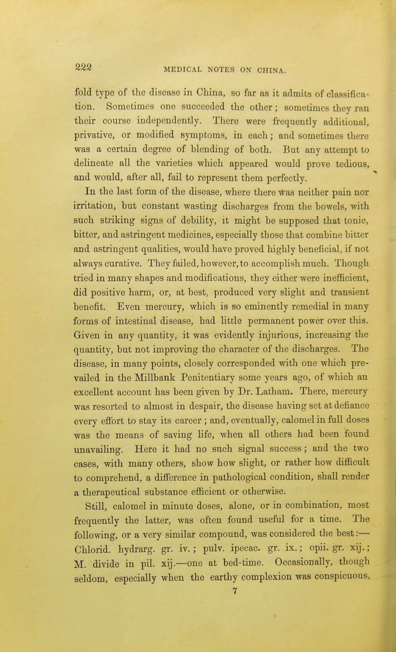 fold type of the disease in China, so far as it admits of classifica- tion. Sometimes one succeeded the other; sometimes they ran their course independently. There were frequently additional, privative, or modified symptoms, in each; and sometimes there was a certain degree of blending of both. But any attempt to delineate all the varieties which appeared would prove tedious, and would, after all, fail to represent them perfectly. In the last form of the disease, where there Was neither pain nor irritation, but constant wasting discharges from the bowels, with such striking signs of debility, it might be supposed that tonic, bitter, and astringent medicines, especially those that combine bitter and astringent qualities, would have proved highly beneficial, if not always curative. They failed, however, to accomplish much. Though tried in many shapes and modifications, they either were inefficient, did positive harm, or, at best, produced very slight and transient benefit. Even mercury, which is so eminently remedial in many forms of intestinal disease, had little permanent power over this. Given in any quantity, it was evidently injurious, increasing the quantity, but not improving the character of the discharges. The disease, in many points, closely corresponded with one which pre- vailed in the Millbank Penitentiary some years ago, of which an excellent account has been given by Dr. Latham. There, mercury was resorted to almost in despair, the disease having set at defiance every eftbrt to stay its career ; and, eventually, calomel in full doses was the means of saving life, when all others had been found unavailing. Here it had no such signal success; and the two cases, with many others, show how slight, or rather how difficult to comprehend, a difference in pathological condition, shall render a therapeutical substance efficient or otherwise. Still, calomel in minute doses, alone, or in combination, most frequently the latter, was often found useful for a time. The following, or a very similar compound, was considered the best:— Chlorid. hydrarg. gr. iv.; pulv. ipecac, gr. ix.; opii. gr. xij. ; M. divide in pil. xij.—one at bed-time. Occasionally, though seldom, especially when the earthy complexion was conspicuous, 7