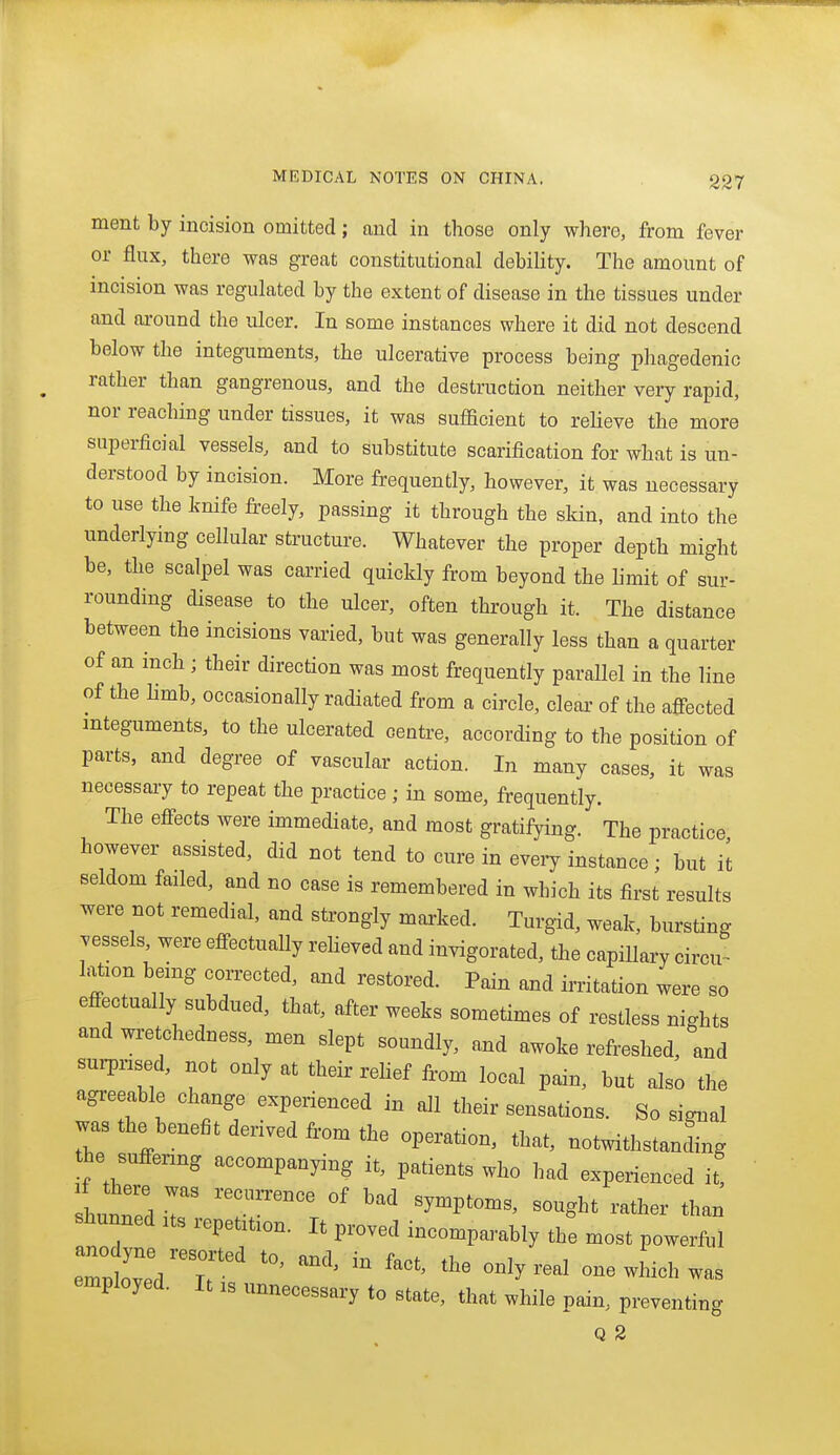 ment by incision omitted; and in those only where, from fever or flux, there was great constitutional debility. The amount of incision was regulated by the extent of disease in the tissues under and around the ulcer. In some instances where it did not descend below the integuments, the ulcerative process being phagedenic rather than gangrenous, and the destruction neither very rapid, nor reaching under tissues, it was sufficient to relieve the more superficial vessels, and to substitute scarification for what is un- derstood by incision. More frequently, however, it was necessary to use the knife freely, passing it through the skin, and into the underlying cellular structure. Whatever the proper depth might be, the scalpel was carried quickly from beyond the limit of sur- rounding disease to the ulcer, often through it. The distance between the incisions varied, but was generally less than a quarter of an inch ; their direction was most frequently parallel in the line of the limb, occasionally radiated from a circle, clear of the affected integuments, to the ulcerated centre, according to the position of parts, and degree of vascular action. In many cases, it was necessary to repeat the practice; in some, frequently. The effects were immediate, and most gratifying. The practice, bowever assisted, did not tend to cure in eveiy instance; but it seldom failed, and no case is remembered in which its first results were not remedial, and strongly marked. Turgid, weak, bursting vessels, were effectually reheved and invigorated, the capillary circu^ lation being corrected, and restored. Pain and irritation were so effectually subdued, that, after weeks sometimes of restless nights and wretchedness, men slept soundly, and awoke refreshed, and surpnsed, not only at their relief from local pain, but also the agreeable change experienced in all their sensations. So signal was the benefit derived from the operation, that, notwithstanlg the suffering accompanying it, patients who had experienced it, shut'ed r  -^^^^ than sbunned its repetition. It proved incomparably the most powerful eTp oveV'T' ''^ '''' '''' one which was employed. It xs unnecessary to state, that while pain, preventing Q 2