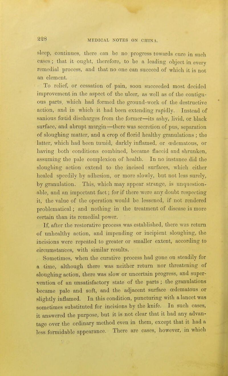 sleep, continues, tliere con be no progress towards cure in such cases; that it ought, therefore, to he a leading object in everv remedial process, and that no one can succeed of which it is not an element. To relief, or cessation of pain, soon succeeded most decided improvement in the aspect of the ulcer, as well as of the contigu- ous parts, which had formed the ground-work of the destructive action, and in which it had been extending rapidly. Instead of sanious foetid discharges from the former—^its ashy, livid, or black surface, and abrupt margin—there was secretion of pus, separation of sloughing matter, and a crop of florid healthy granulations ; the latter, which had been tumid, darkly inflamed, or oedematous, or having both conditions combined, became flaccid and shrunken, assuming the pale complexion of health. In no instance did the sloughing action extend to the incised surfaces, which either healed speedily by adhesion, or more slowly, but not less surely, by granulation. This, which may appear strange, is unquestion- able, and an important fact; for if there -were any doubt respecting it, the value of the operation would be lessened, if not rendered problematical; and nothing in the treatment of disease is more certain than its remedial power. If, after the restorative process was established, there was return of unhealthy action, and impending or incipient sloughing, the incisions were repeated to greater or smaller extent, according to circumstances, with similar results. Sometimes, when the curative process had gone on steadily for a time, although there was neither return nor threatening of sloughing action, there was slow or uncertain progress, and super- vention of an unsatisfactory state of the parts; the granulations hecame pale and soft, and the adjacent surface oedematous or slightly inflamed. In this condition, puncturing with a lancet was sometimes substituted for incisions by the knife. In such cases, it answered the purpose, but it is not clear that it had any advan- tage over the ordinary method even in them, except that it had a less formidable appearance. There are cases, however, in which