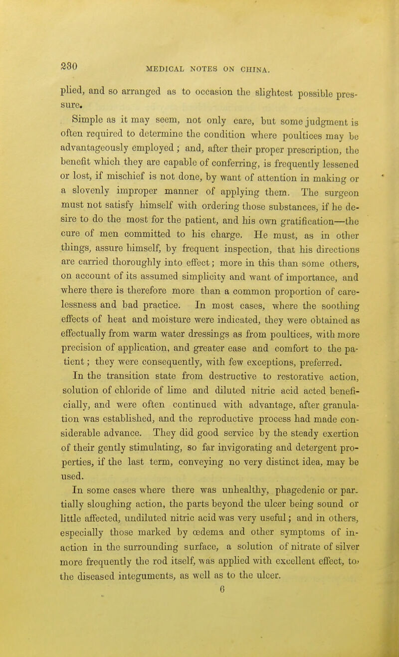 plied, and so arranged as to occasion the slightest possible pres- sure. Simple as it may seem, not only care, but some judgment is often required to determine the condition where poultices may be advantageously employed; and, after their proper prescription, the benefit which they are capable of confening, is frequently lessened or lost, if mischief is not done, by want of attention in making or a slovenly improper manner of applying them. The surgeon must not satisfy himself with ordering those substances, if he de- sire to do the most for the patient, and liis own gratification—the cure of men committed to his charge. He must, as in other things, assure himself, by frequent inspection, that his directions are carried thoroughly into efiect; more in this than some others, on account of its assumed simphcity and want of importance, and where there is therefore more than a common proportion of care- lessness and bad practice. In most cases, where the soothing effects of heat and moisture were indicated, they were obtained as effectually from warm water dressings as from poultices, with more precision of application, and greater ease and comfort to the pa- tient ; they were consequently, with few exceptions, preferred. In the transition state from destructive to restorative action, solution of chloride of lime and diluted nitric acid acted benefi- cially, and were often continued with advantage, after granula- tion was established, and the reproductive process had made con- siderable advance. They did good service by the steady exertion of their gently stimulating, so far invigorating and detergent pro- perties, if the last term, conveying no very distinct idea, may be used. In some cases where there was unhealthy, phagedenic or par- tially sloughing action, the parts beyond the ulcer being sound or little affected, undiluted nitric acid was very useful; and in others, especially those marked by oedema and other symptoms of in- action in the surrounding surface, a solution of nitrate of silver more frequently the rod itself, was applied with excellent effect, to> the diseased integuments, as well as to the ulcer. 6