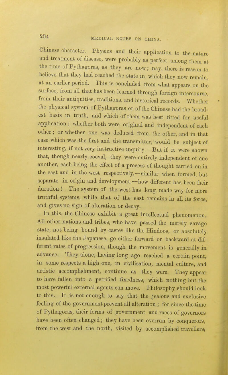 284 MEDICAL NOTES ON CHINA. Chinese character. Physics and their application to the nature and treatment of disease, were probably as perfect among them at the time of Pythagoras, as they are now; nay, there is reason to believe that they had reached the state in which they now remain, at an earlier period. This is concluded from what appears on the surface, from all that has been learned through foreign intercourse, from their antiquities, traditions, and historical records. Whether the physical system of Pythagoras or of the Chinese had the broad- est basis in truth, and which of them was best fitted for useful application ; whether both were original and independent of each other; or whether one was deduced from the other, and in that case which was the first and the transmitter, would be subject of interesting, if not very instructive inquiry. But if it were shown that, though nearly coeval, they were entirely independent of one another, each being the effect of a process of thought carried on in the east and in the west respectively,—similar when fonned, but separate in origin and development,—how different has been their duration ! The system of the west has long made way for more truthful systems, while that of the east remains in all its force, and gives no sign of alteration or decay. In this, the Chinese exhibit a great intellectual phenomenon. All other nations and tribes, who have passed the merely savage state, not being bound by castes Hke the Hindoos, or absolutely insulated like the Japanese, go either forward or backwaa-d at dif- ferent rates of progression, though the movement is generally in advance. They alone, having long ago reached a certain point, in some respects a high one, in civilisation, mental culture, and artistic accomplishment, continue as they were. They appear to have fallen into a petrified fixedness, which nothing but the most powerful external agents can move. Philosophy should look to this. It is not enough to say that the jealous and exclusive feeling of the government prevent all alteration ; for since the time of Pythagoras, their forms of government and races of governors have been often changed; they have been overrun by conquerors, from the west and the north, visited by accompUshcd travellers,