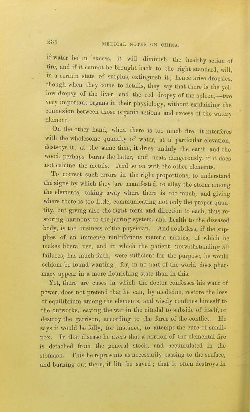 MEDICAL NOTES ON CHINA. if water be in excess, it will diminish the healthy action of fire, and if it cannot be brought back to the right standard, will, m a certain state of surplus, extinguish it; hence arise dropsies, though when they come to details, they say that there is the yel- low dropsy of the liver, and the red dropsy of the spleen,—two very important organs in their physiology, without explaining the connexion between those organic actions and excess of the watery element. On the other hand, when there is too much fire, it interferes with the wholesome quantity of water, at a pai'ticular elevation, destsoys it; at the same time, it dries unduly the earth and the wood, perhaps burns the latter, and heats dangerously, if it does not calcine the metals. And so on with the other elements. To correct such errors in the right proportions, to understand the signs by which they \are manifested, to allay the storm among the elements, taking away where there is too much, and giving where there is too little, communicating not only the proper quan- tity, but giving also the right form and direction to each, thus re- storing harmony to the jarring system, and health to the diseased body, is the business of the physician. And doubtless, if the sup- plies of an immense multifarious materia medica, of which he makes liberal use, and in which the patient, notwithstanding all failures, has much faith, were sufficient for the purpose, he would seldom be found wanting; for, in no part of the world does phar- macy appear in a more flourishing state than in this. Yet, there are cases in which the doctor confesses his want of power, does not pretend that he can, by medicine, restore the loss of equilibrium among the elements, and wisely confines himself to the outworks, leaving the war in the citudal to subside of itself, or destroy the garrison, according to the force of the conflict. He says it would be folly, for instance, to attempt the cure of small- pox. In that disease he avers that a portion of the elemental fire is detached from the general stock, and accumulated in the stomach. This he represents as necessarily passing to the surface, and burning out there, if life be saved; that it often destroys in