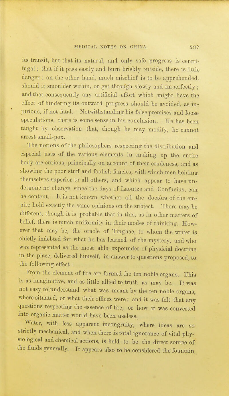 its transitj ljut that its natural, an.l only safe progress is centri- fugal ; that if it pass easily and burn briskly outside, there is little danger; on the other hand, much mischief is to be apprehended, should it smoulder within, or get through slowly and imperfectly ; and that consequently any artificial effort which might have the effect of hindering its outward progress should be avoided, as in- jurious, if not fatal. Notwithstanding his false premises and loose speculations, there is some sense in his conclusion. He has been taught by observation that, though he may modify, he cannot arrest small-pox. The notions of the philosophers respecting the distribution and especial uses of the various elements in making up the entire body are curious, principally on account of their crudeness, and as showing the poor stuff and foolish fancies, with which men holdino- themselves superior to all others, and which appear to have un- dergone no change since the days of Laoutze and Confucius, can be content. It is not known whether all the doctors of the em- pire hold exactly the same opinions on the subject. There may be different, though it is probable that in this, as in other matters of belief, there is much uniformity in their modes of thinking. How- ever that may be, the oracle of Tinghae, to whom the writer is chiefly indebted for what he has learned of the mystery, and who was represented as the most able expounder of physicial doctrine in the place, delivered himself, in answer to questions proposed, to the following effect: From the element of fire are formed the ten noble organs. This is as imaginative, and as little allied to truth as may be. It was not easy to understand what was meant by the ten noble organs, where situated, or what their offices were ; and it was felt that any questions respecting the essence of fire, or how it was converted mto organic matter would have been useless. Water, with less apparent incongruity, where ideas are so stnctly mechanical, and when there is total ignorance of vital phy- siological and chemical actions, is held to be the direct source of the fluids generally. It appears also to be considered the fountain