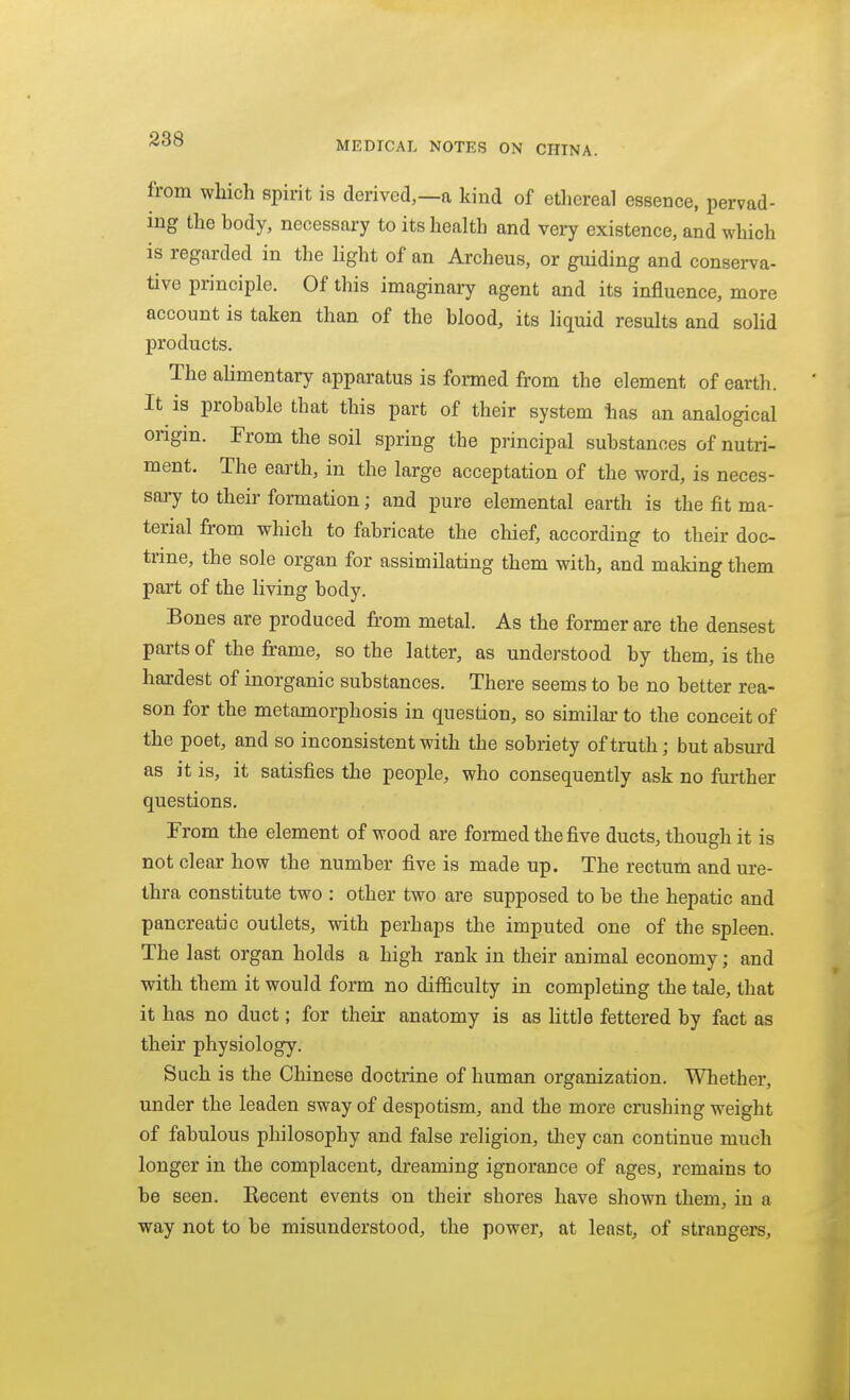 MEDICAL NOTES ON CHINA. from which spirit is derived,—a kind of ethereal essence, pervad- ing the body, necessary to its health and very existence, and which is regarded in the Hght of an Archeus, or guiding and conserva- tive principle. Of this imaginary agent and its influence, more account is taken than of the blood, its liquid results and solid products. The ahmentary apparatus is fomed from the element of earth. It is probable that this part of their system has an analogical origin. From the soil spring the principal substances of nutri- ment. The earth, in the large acceptation of the word, is neces- sary to their formation; and pure elemental earth is the fit ma- terial from which to fabricate the chief, according to their doc- trine, the sole organ for assimilating them with, and making them part of the living body. Bones are produced from metal. As the former are the densest parts of the frame, so the latter, as understood by them, is the hardest of inorganic substances. There seems to be no better rea- son for the metamorphosis in question, so similar to the conceit of the poet, and so inconsistent with the sobriety of truth; but absurd as it is, it satisfies the people, who consequently ask no further questions. From the element of wood are formed the five ducts, though it is not clear how the number five is made up. The rectum and ure- thra constitute two : other two are supposed to be tlie hepatic and pancreatic outlets, with perhaps the imputed one of the spleen. The last organ holds a high rank in their animal economy; and with them it would form no difficulty in completing the tale, that it has no duct; for their anatomy is as Uttle fettered by fact as their physiology. Such is the Chinese doctrine of human organization. Whether, under the leaden sway of despotism, and the more crushing weight of fabulous philosophy and false religion, they can continue much longer in the complacent, dreaming ignorance of ages, remains to be seen. Kecent events on their shores have shown them, in a way not to be misunderstood, the power, at least, of strangers.