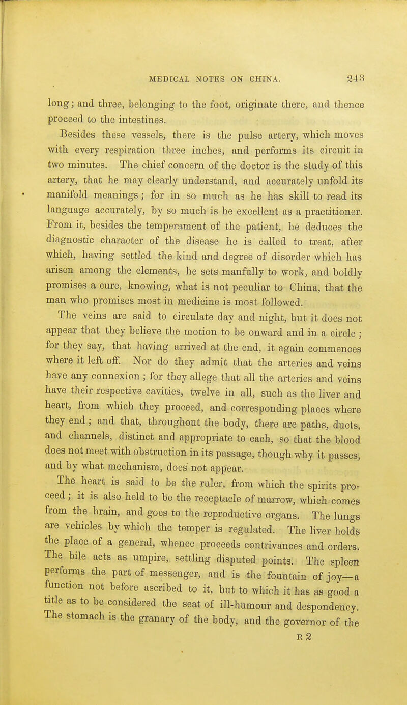 long; and three, belonging to the foot, originate there, and thence proceed to the intestines. Besides these vessels, there is the pulse artery, which moves with every respiration three inches, and performs its circuit in two minutes. The chief concern of the doctor is the study of this artery, that he may clearly understand, and accurately unfold its manifold meanings; for in so much as he has skill to read its language accurately, by so much is he excellent as a practitioner. From it, besides the temperament of the patient, he deduces the diagnostic character of the disease he is called to treat, after which, having settled the kind and degree of disorder which has arisen among the elements, he sets manfully to work, and boldly promises a cure, knowing, what is not peculiar to China, that the man who promises most in medicine is most followed. The veins are said to circulate day and night, but it does not appear that they beheve the motion to be onward and in a circle; for they say, that having arrived at the end, it again commences where it left off. Nor do they admit that the arteries and veins have any connexion ; for they allege that all the arteries and veins have their respective cavities, twelve in all, such as the liver and heart, from which they proceed, and corresponding places where they end; and that, throughout the body, there are paths, ducts, and channels, distinct and appropriate to each, so that the blood does not meet with obstruction in its passage, though why it passes, and by what mechanism, does not appear. The heart is said to be the ruler, from which the spirits pro- ceed ; it is also held to be the receptacle of marrow, which comes from the brain, and goes to the reproductive organs. The lungs are vehicles by which the temper is regulated. The liver holds the place of a general, whence proceeds contrivances and orders. The bile acts as umpire, setthng disputed points. The spleen performs the part of messenger, and is the fountain of joy—a function not before ascribed to it, but to which it has as good a title as to be considered the seat of ill-humour and despondency. The stomach is the granary of the body, and the governor of the r2