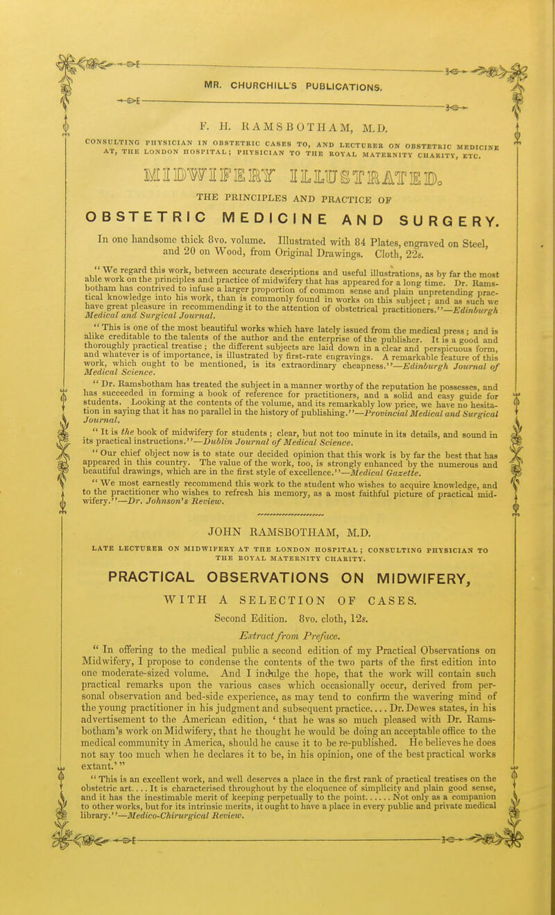 *-©^ MR. CHURCHILL'S PUBLICATIONS. F. H. RAMS BOTH AM, M.D. CONSULTING PHYSICIAN IN ODSTETBIC CASES TO, AND LECTDBEE ON OBSTETRIC MEDICINE AT, THE LONDON HOSPITAL; PHYSICIAN TO THE EOYAL MATEENITY CHAEITY, ETC. MinDWIFISEy IILILIUSTiaATIgBo THE PRINCIPLES AND PRACTICE OF OBSTETRIC MEDICINE AND SURGERY. In ono handsome thick 8vo. volume. Illustrated with 84 Plates, engraved on Steel, and 20 on Wood, from Original Drawings. Cloth, 22s. '' We regard this work, between accurate descriptions and useful Ulustrations, as by far the most able work on the principles and practice of midwifery that has appeared for a long time. Dr. Rams- botham has contrived to infuse a larger proportion of common sense and plain unpretending prac- tical knowledge into his work, than is commonly found in works on this subject; and as such we have great pleasure m recommending it to the attention of obstetrical practitioners.—^rfiniwr^A Medical ana Surgical Journal.   This is one of the most beautifiil works which have lately issued from the medical press • and is alike creditable to the talents of the author and the enterprise of the publisher. It is a good and thoroughly practical treatise ; the different subjects are laid down in a clear and perspicuous form, and whatever is of importance, is illustrated by first-rate engravings. A remarkalile feature of this work, which ought to be mentioned, is its extraordinary cheapness.—jErfinAure-A Journal of Medical Science. r o j  Dr. Ramsbotham has treated the subject in a manner worthy of the reputation he possesses, and has succeeded m forming a book of reference for practitioners, and a solid and easy guide for students. Looking at the contents of the volume, and its remarkably low price, we have no hesita- tion m saying that it has no parallel in the history of publishing.' '—Provincial Medical and Surgical Journal.  It is the book of midwifery for students ; clear, but not too minute in its detsuls, and sound in its practical instructions.—Z>«4/m Journal of Medical Science.  Our chief object now is to state our decided opinion that this work is by far the best that has appeared in this country. The value of the work, too, is strongly enhanced by the numerous and beautiful drawings, which are in the first style of excellence.—Medical Gazette.  We most earnestly recommend this work to the student who wishes to acquire knowledge, and to the practitioner who wishes to refresh his memory, as a most faithful picture of practical mid- wifery.—Dr. Johnson's Review. JOHN RAMSBOTHAM, M.D. LATE LECTUREB ON MIDWIFERY AT THE LONDON HOSPITAL; CONSrLTINQ PHYSICIAN TO THE BOYAL MATERNITY CHAEITY. PRACTICAL OBSERVATIONS ON MIDWIFERY, WITH A SELECTION OF CASES. Second Edition. 8vo. cloth, 12s. Extract from Preface.  In offering to the medical piihlic a second edition of my Practical Observations on Midwifery, I propose to condense the contents of the two parts of the first edition into one moderate-sized volume. And I inchdge the hope, that the work will contain such practical remarks upon the various cases which occasionally occur, derived from per- sonal observation and bed-side experience, as may tend to confirm the wavering mind of the young practitioner in his judgment and subsequent practice.... Dr. Dewes states, in his advertisement to the American edition, ' that he was so much pleased with Dr. Rams- botham's work on Midwifery, that he thought he would be doing an acceptable office to the medical community in America, should he cause it to be re-published. He believes he does not say too much when he declares it to be, in his opinion, one of the best practical works extant.'  This is an excellent work, and well deserves a place in the first rank of practical treatises on the obstetric art.... It is characterised throughout by the eloquence of simplicity and plain good sense, and it has the inestimable merit of keeping perpetually to the point Not only as a companion to other works, but for its intrinsic merits, it ought to have a place in every public and private medical library.—Medico-Chirurgical Review. «4