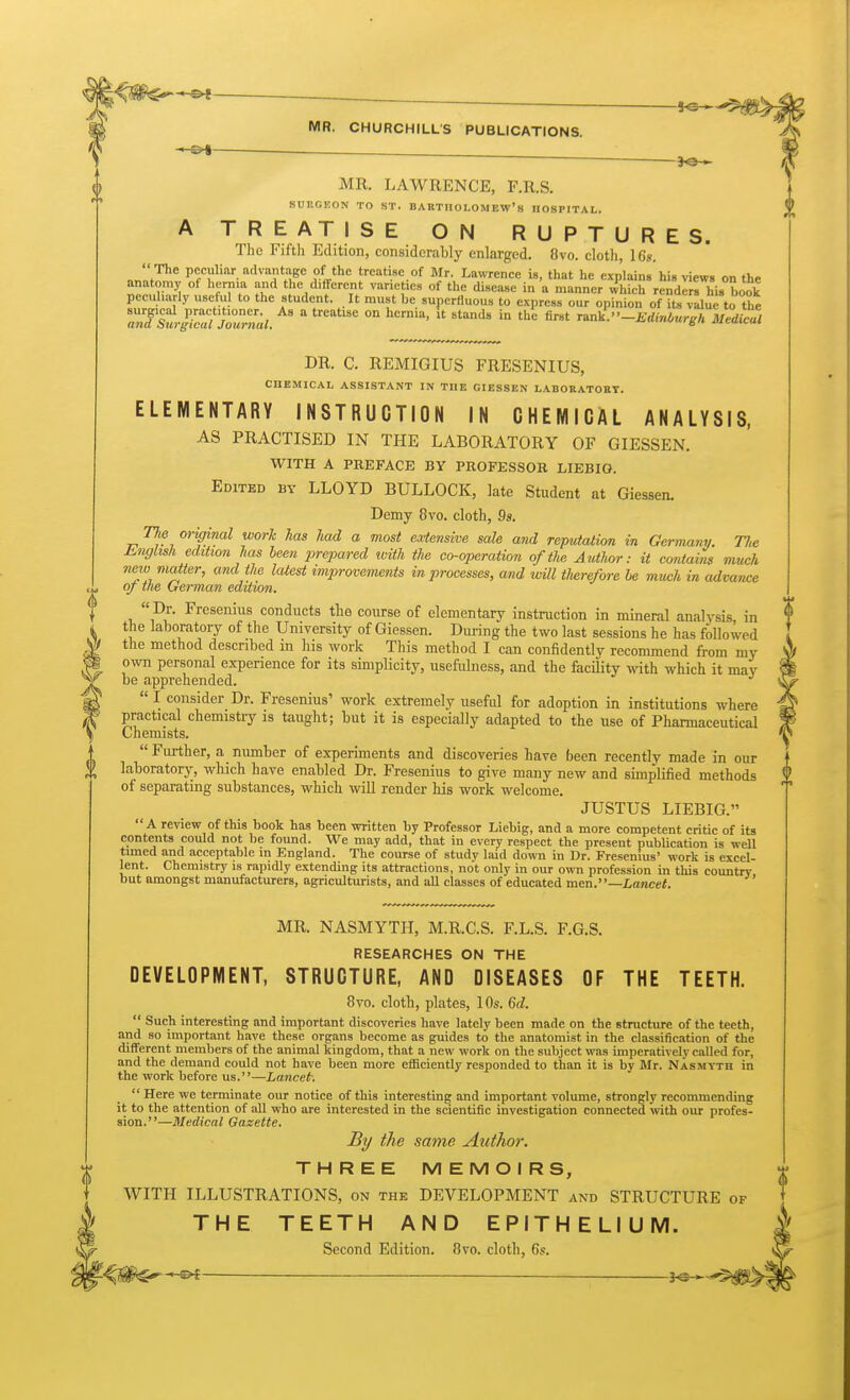 MR. LAWRENCE, F.R.S. SUr.GEON TO ST. BABTIIOLOMEW'8 HOSPITAL. A TREATISE ON RUPTURES. Tlie Fifth Edition, considerably enlarged. 8vo. cloth, 16.?.  The peculiar advantage of the treatise of Mr. Lawrence is, that he explains his riews on the anaton,y of l,erma and the different varieties of the disease in a manner whicS renders his book peeuharly useful to the student. It must be superfluous to express our opinion of its vdue to the Tntstg^cTZZnal.  °° '° -EdMurgh Medical DR. C. REMIGIUS FRESENIUS, CHEMICAL ASSISTANT IN THE GIESSEN LABORATOHT. ELEMENTARY INSTRUCTION IN CHEMICAL ANALYSIS, AS PRACTISED IN THE LABORATORY OF GIESSEN. WITH A PREFACE BY PROFESSOR LIEBIO. Edited by LLOYD BULLOCK, late Student at Giessen. Demy 8vo. cloth, 9s. TJie original work has had a most eodensive sale and reputation in Germany. Tlie Knglish edition has been prepared luith tlie co-operation of the Author: it contains much new matter, and the latest improvements in processes, and wUl therefore he much in advance of the German edition.  Dr. Fresenius conducts the course of elementary instruction in mineral analysis, in the laboratory of the University of Giessen. During the two last sessions he has followed the method described m his work This method I can confidently recommend from my own personal experience for its simplicity, usefulness, and the facility with which it may be apprehended.  I consider Dr. Fresenius' work extremely useful for adoption in institutions where practical chemistry is taught; but it is especially adapted to the use of Pharmaceutical Chemists.  Further, a number of experiments and discoveries have been recently made in our laboratory, which have enabled Dr. Fresenius to give many new and simplified methods of separating substances, which will render his work welcome. JUSTUS LIEBIG. A review of this book has been written by Professor Liebig, and a more competent critic of its contents could not be foimd. We may add, that in every respect the present publication is well timed and acceptable in England. The course of study laid down in Dr. Fresenius' work is excel- lent. Chemistry is rapidly extending its attractions, not only in our own profession in this country but amongst manufacturers, agriculturists, and aU classes of educated men.—Lancet. MR. NASMYTH, M.R.C.S. F.L.S. F.G.S. RESEARCHES ON THE DEVELOPMENT, STRUCTURE, AND DISEASES OF THE TEETH. 8vo. cloth, plates, 10s. 6d.  Such interesting and important discoveries have lately been made on the structure of the teeth, and so important have these organs become as guides to the anatomist in the classification of the different members of the animal kingdom, that a new work on the subject was imperatively called for, and the demand could not have been more efficiently responded to than it is by Mr. Nasmyth in the work before us.—Lancet.  Here we terminate our notice of this interesting and important volume, strongly recommending it to the attention of all who are interested in the scientific investigation connected with our profes- sion.—Medical Gazette, By the same Author. THREE MEMOIRS, WITH ILLUSTRATIONS, on the DEVELOPMENT and STRUCTURE of THE TEETH AND EPITHELIUM. Second Edition. 8vo. cloth, 6s. _