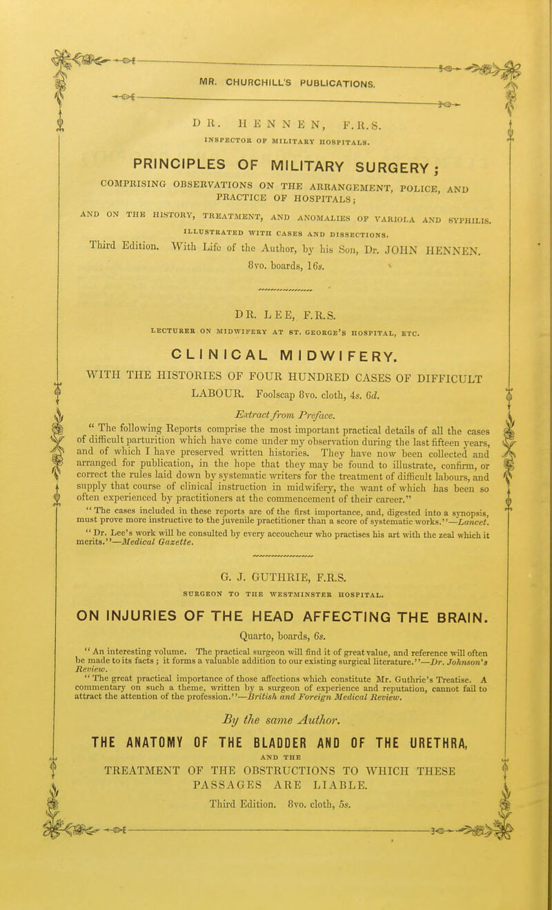 ^ ^L^l ——^ MR. CHURCHILL'S PUBLICATIONS. SH ^ DR. II E N N E N, F.R.S. INSPECTOB OF MILITARY HOSPITALS. PRINCIPLES OF MILITARY SURGERY; COMPRISING OBSERVATIONS ON THE ARRANGEMENT, POLICE, AND PRACTICE OF HOSPITALS; AND ON THE HISTORY, TREATMENT, AND ANOMALIES OP VARIOLA AND SYPHILIS. ILLUSTRATED WITH CASES AND DISSECTIONS. Third Edition. With Life of the Author, by his Son, Dr. JOHN IlENNEN. 8vo. boards, I6s. * DR. LEE, F.R.S. LECTUREE ON MIDWIFERY AT ST. GEORGe's HOSPITAL, ETC. CLINICAL MIDWIFERY. WITH THE HISTORIES OF FOUR HUNDRED CASES OF DIFFICULT LABOUR. Foolscap 8vo. cloth, 4s. 6d. Extract from Preface.  The following Reports comprise the most important practical details of all the cases of diiRcult parturition which have come under my observation dm-ing the last fifteen years, and of which I have preserved written histories. They have now been collected and arranged for publication, in the hope that they may be found to illustrate, confirm, or correct the rules laid down by systematic writers for the treatment of difficult labours, and supply that course of clinical instruction in midwifery, the want of which has been so often experienced by practitioners at the commencement of their career.  The cases included in these reports are of the first importance, and, digested into a synopsis, must prove more instructive to the juvenile practitioner than a score of systematic works.—Lancet.  Dr. Lee's work will be consulted by every accoucheur who practises his art with the zeal which it merits.—Medical Gazette. G. J. GUTHRIE, F.R.S. SURGEON TO THE WESTMINSTER HOSPITAL. ON INJURIES OF THE HEAD AFFECTING THE BRAIN. Quarto, boards, 6s.  An interesting volume. The practical surgeon will find it of great value, and reference wiU often be made to its facts ; it forms a valuable addition to our existing surgical literature.—Dr. Johnson's Review.  The great practical importance of those affections which constitute Mr. Guthrie's Treatise. A commentary on such a theme, written by a surgeon of experience and reputation, cannot fail to attract the attention of the profession.—British and Foreign Medical Review. By the same Author. THE ANATOMY OF THE BLADDER AND OF THE URETHRA, AND THE TREATMENT OF THE OBSTRUCTIONS TO WHICH THESE PASSAGES ARE LIABLE. Third Edition. 8vo. cloth, 5s. ^ 3C ■