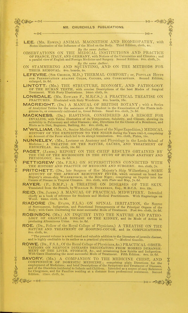 — LEE, (Mn. Edwin,) ANIMAL MAGNETISM AND HOMCEOPATHY, with Notes illustrative of the Influence of tl>e Mind on the Body. Third Edition, cloth, 4,?. By the same Author. OBSERVATIONS ON TFIE MEDICAL INSTITUTIONS AND PRACTICE OF FRANCE, ITALY, AND GEKMANY, with Notices of the Universities and Climates ; and a imrallel view of English and Foreign Medicine and Surgery. Second Edition. 8vo. cloth, 7s. Bil the same Author. ON STAMMERING AND SQUINTING, AND ON THE METHODS FOR THEIR REMOVAL. 8vo. boards, 3i. LEFEVRE, (Sir George, M.D.,) THERMAL COMFORT; or, Popular Hint-s FOK Preservation against Colds, Coughs, and Consumption. Second Edition, enlarged, 2s. 6(i. LINTOTT, (Mr.) THE STRUCTURE, ECONOMY, AND PATHOLOGY OF THE HUMAN TEETH, with concise Descriptions of the best Modes of Surgical Treatment. With Forty Illustrations. 24mo. cloth, 5s. LONSDALE, (Mr. Edward F., M.R.C.S.,) A PRACTICAL TREATISE ON FRACTURES. Illustrated with Sixty Woodcuts. 8vo. boards, l6s. MACREIGHT, (Dr.) A MANUAL OF BRITISH BOTANY; \vith a Series of Analytical Tables for the assistance of the Student in the Examination of the Plants indi- genous to, or commonly cultivated in, Great Britain. Small 8vo. cloth, 7s. Qd. MAC KN ESS, (Dr.) HASTINGS, CONSIDERED AS A RESORT FOR INVALIDS, with Tables illustrative of its Temperature, Salubrity, and Climate, showing its suitability in Pulmonary and other Diseases ; also, Directions for the Choice of a Residence, and Hints as to Diet, Regimen, Bathing, &c. 8to. cloth, 4s. M'WILLIAM, (Mr. 0., Senior Medical Officer of the Niger Expedition,) MEDICAL HISTORY OF THE EXPEDITION TO THE NIGER during the Years 1841-2, comprising an Account of the Fever which led to its abrupt termination. 8vo. cloth. Plates, 10s. NUNNELEY, (Mr., Lecturer on Anatomj'- and Physiologj^ in the Leeds School of Medicine.) A TREATISE ON THE NATURE, CAUSES, AND TREATMENT OF ERYSIPELAS. 8vo. cloth, 10s. 6d. PAGET, (James,) REPORT ON THE CHIEF RESULTS OBTAINED BY THE USE OF THE MICROSCOPE IN THE STUDY OF HUMAN ANATOMY AND PHYSIOLOGF, 8vo. 2s. 6rf. PETTIGREW (Mr. F.R.S.) ON SUPERSTITIONS CONNECTED WITH THE HISTORY AND PRACTICE OF MEDICINE AND SURGERY. 8vo. cloth, 7s. PRITCHETT, (Dr., late Surgeon of Her Majesty's Ship Wilberforce,) SOME ACCOUNT OF THE AFRICAN REMITTENT FEVER, which occurred on board her Majesty's steam-ship Wilberforce, in the River Niger; comprising an Inquiry into the Causes of Disease in Tropical Climates. 8vo. cloth, with Plate and Map, 7s. 6rf. RAYER, (P., D.M.P.,) A TREATISE ON DISEASES OF THE SKIN. Translated from the French, by William B. Dickenson, Esq., M.R.C.S. 8vo. 12s. REID, (Dr. James,) A MANUAL OF PRACTICAL MIDWIFERY. Intended chiefly as a book of reference for Students and Medical Practitioners. With Engravings on Wood. 24mo. cloth, 5s. 6rf. RI ADORE (Dr. Evans, F.L.S.) ON SPINAL IRRITATION, the Source of Nervousness, Indigestion, and Functional Der.angements of the Principal Organs of the Body; vpith Cases illusti-ating the most successful Mode of Treatment. Post 8vo. cloth, 5s. 6d. ROBINSON, (Mr.) AN INQUIRY INTO THE NATURE AND PATHO- LOGY OF GRANULAR DISEASE OF THE KIDNEY, and its Mode of Action in producing Albuminous Urine. 8vo. 3s. 6d. ROE, (Dr., Fellow of the Royal College of Physicians,) A TREATISE ON THE NATURE AND TREATMENT OP HOOPING-COUGH, and its COMPLICATIONS. 8vo. cloth, 8s.  The present volume is a well-timed and valuable addition to the literature of juvenile disease and is highly creditable to its author as a practical physician.—Medical Gazette. ' ROWE, (Dr., F.S.A., Of the Royal College of Physician s,&c.) PRACTICAL OBSER- VATIONS ON NERVOUS DISEASES ORIGINATING FROM MORBID DERANGE- MENT OF THE LIVER, STOMACH, &c., and occasioning Low Spirits and Indigestion. With Cases illustrating the most successful Mode of Treatment. Fifth Edition. 8vo. 5s. 6d. SAVORY, (Mr.) A COMPANION TO THE MEDICINE CHEST, AND COMPENDIUM OF DOMESTIC MEDICINE ; comprising plain Directions for the employment of Medicines ; and brief Descriptions of the Symptoms and Treatment of Diseases and of the Disorders incidental to Infants and Children. Intended as a source of easy Reference for Clergymen, and for Families residing at a distance from professional atsistance. Second Edition. 12mo. cloth, 5s.