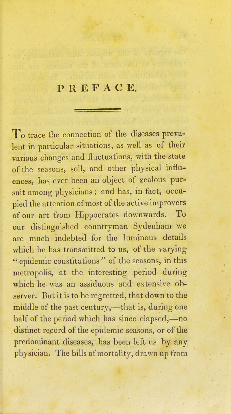 PREFACE. To trace the connection of the diseases preva- lent in particular situations, as well as of their various changes and fluctuations, with the state of the seasons, soil, and other physical influ- ences, has ever been an object of zealous pur- suit among physicians; and has, in fact, occu- pied the attention of most of the active improvers of our art from Hippocrates downwards. To our distinguished countryman Sydenham we are much indebted for the luminous details which he has transmitted to us, of the varying  epidemic constitutions  of the seasons, in this metropolis, at the interesting period during which he was an assiduous and extensive ob- server. But it is to be regretted, that down to the middle of the past century,—that is, during one half of the period which has since elapsed,—no distinct rejsord of the epidemic seasons, or of the predominant diseases, has been left us by any physician. The bills of mortality, drawn up from