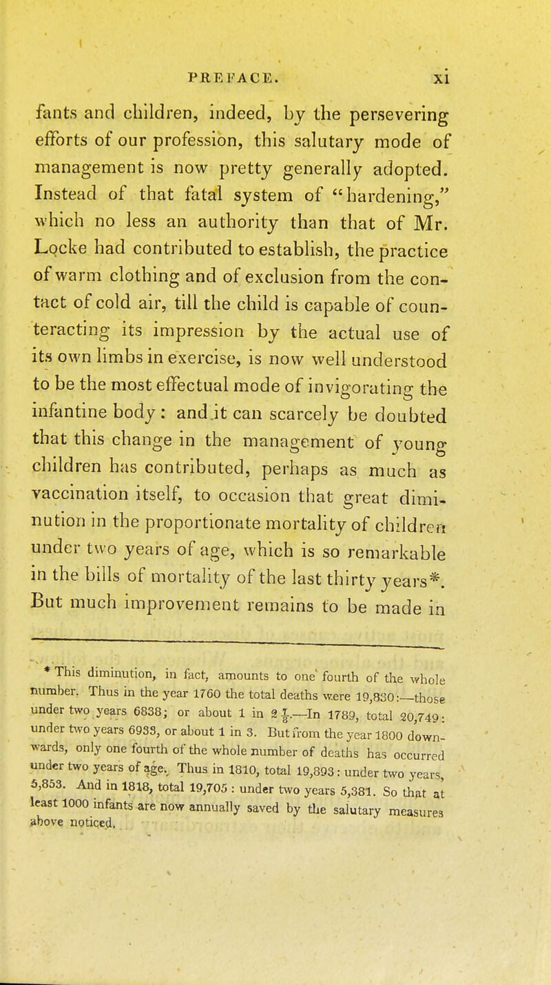 fants and children, indeed, by the persevering efforts of our profession, this salutary mode of management is now pretty generalljr adopted. Instead of that fatal system of hardening, which no less an authority than that of Mr. Locke had contributed to establish, the practice of warm clothing and of exclusion from the con* tact of cold air, till the child is capable of coun- teracting its impression by the actual use of its own limbs in exercise, is now well understood to be the most effectual mode of invigorating the infantine body: andjt can scarcely be doubted that this change in the management of young children has contributed, perhaps as much as vaccination itself, to occasion that great dimi- nution in the proportionate mortality of children under two years of age, which is so remarkable in the bills of mortality of the last thirty years*. But much improvement remains to be made in * This diminution, in fact, amounts to one' fourth of the ^yhoIe number. Thus in the year 1760 the total deaths were 19,830:—those under two years 6838; or about 1 in 2i.—In 1789, total 20,749: under t^vo years 6933, or about 1 in 3. But from the year 1800 down- wards, only one fourth of the whole number of deaths has occurred under two years of age.. Thus in 1810, total 19,893: under two years 5,853. And in 1818, total 19,705 : under two years 5,381. So thjit at least 1000 infants are now annually saved by tlie salutary measures }ibove noticed.