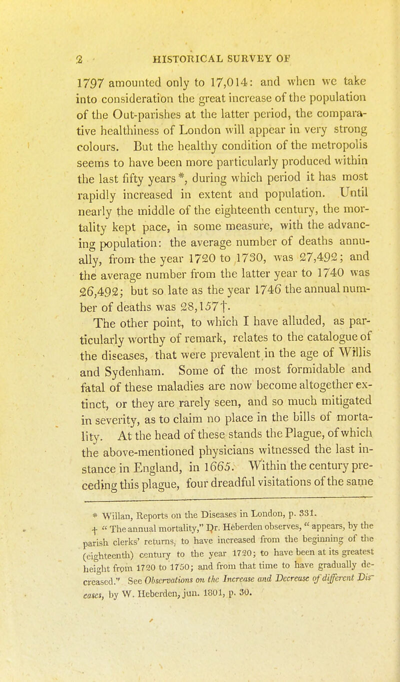 3 - HISTORICAL SURVEY OF 1797 amounted only to 17,014: and when wc take into consideration the great increase of the population of the Out-parishes at the latter period, the compara- tive healthiness of London will appear in very strong colours. But the healthy condition of the metropolis seems to have been more particularly produced within the last fifty years *, during which period it has most rapidly increased in extent and population. Until nearly the middle of the eighteenth century, the mor- tality kept pace, in some measure, with the advanc- ing population: the average number of deaths annu- ally, from-the year 1720 to 1730, was 27,492; and the average number from the latter year to 1740 was 26,492; but so late as the year 1746 the annual num- ber of deaths was 28,1571- The other point, to which I have alluded, as par- ticularly worthy of remark, relates to the catalogue of the diseases, that were prevalent in the age of Willis and Sydenham. Some of the most formidable and fatal of these maladies are now become altogether ex- tinct, or they are rarely seen, and so much mitigated in severity, as to claim no place in the bills of morta- lity. At the head of these stands the Plague, of which the above-mentioned physicians witnessed the last in- stance in England, in 1665. Within the century pre- ceding tliis plague, four dreadful visitations of the same * Willan, Reports on the Diseases in London, p. 331. f « The annual mortaUty, Dr. Heberden observes,  appears, by the parish clerks' returns, to have increased from the beginning of tlie (eighteenth) century to the year 1720; to have been at its greatest height from 1720 to 1750; and from that time to have gradually de- creased. Sec Observations ok the Increase and Decrease tf different Dir eases, by W. Ilebcrden, jun. 1801, p. 30.