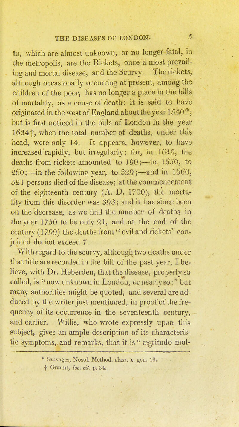 to, which are ahnost unknown, or no longer fatal, in the metropolis, are the Rickets, once a most prevail- ing and mortal disease, and the Scurvy. The rickets, although occasionally occurring at present, among the children of the poor, has no longer a place in the bills of mortality, as a cause of death: it is said to have originated in the west of England about the year 1540 but is first noticed in the bills of London in the year I634t, when the total number of deaths, under this head, were only 14. It appears, however, to have increased rapidly, but irregularly; for, in 1649, the deaths from rickets amounted to 190;—in. 1650, to 260;—in the following year, to 329 ;—and ip l660, 5£ 1 persons died of the disease; at the commencement of the eighteenth century (A. D. 1700), the morta- lity from this disorder was 393; and it has since been on the decrease, as we find the number of deaths in the year 1750 to be only 21, and at the end of the century (1799) the deaths from  evil and rickets con- joined do not exceed 7- With regard ta the scurvy, although two deaths under that tide are recorded in the bill of the past year, I be- lieve, with Dr. Heberden, that the disease, properly so called, is now unknown in London, c-r nearly so:' but many authorities might be quoted, and several are ad- duced by the writer just mentioned, in proof of the fre- quency of its occurrence in the seventeenth century, and earlier. Willis, who wrote expressly upon this subject, gives an ample description of its characteris- tic symptoms, and remarks, that it is  asgritudo mul- * Sauvages, Nosol. Method, class, x. gen. 18. ■f Graunt, loc. ciC. p. 34.