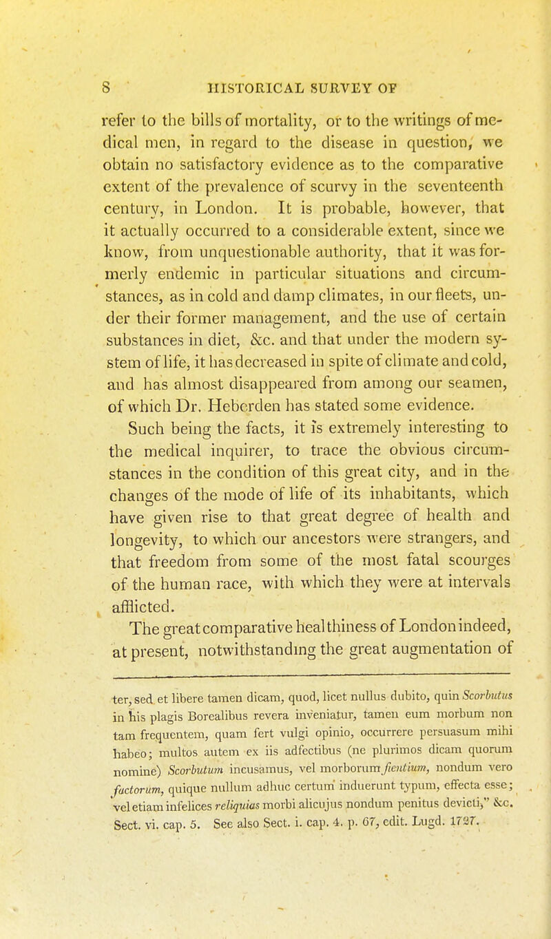 refer to the bills of mortality, or to the writings of me- dical men, in regard to the disease in question, we obtain no satisfactory evidence as to the comparative extent of the prevalence of scurvy in the seventeenth century, in London. It is probable, however, that it actually occurred to a considerable extent, since we know, from unquestionable authority, that it was for- merly endemic in particular situations and circum- stances, as in cold and damp climates, in our fleets, un- der their former management, and the use of certain substances in diet, &c. and that under the modern sy- stem of life, it has decreased in spite of climate and cold, and has almost disappeared from among our seamen, of which Dr. Heberden has stated some evidence. Such being the facts, it is extremely interesting to the medical inquirer, to trace the obvious circum- stances in the condition of this great city, and in the changes of the mode of life of its inhabitants, which have given rise to that great degree of health and longevity, to which our ancestors were strangers, and that freedom from some of the most fatal scourges of the human race, with which they were at intervals afflicted. The great comparative healthiness of London indeed, at present, notwithstandmg the great augmentation of ter, sed et libere taraen dicam, quod, licet nuUus diibito, quin Scorbutus in his plagis Borealibus revera iiiveniatur, tameu eum morbum non tam frequcntem, quam fert vulgi opinio, occurrere persuasum mihi habeo; multos autem ex iis adfectibus (ne plurimos dicam quorum nomine) Scorhutum incusamus, vel raoxhoxumfientium, nondum vero fadorum, quique nullum ad hue certum' induerunt typum, effecta esse; veletiam infelices reliquias morbi alicujus nondum penitus devicti) &c. Sect. vi. cap. 5. See also Sect. i. cap. 4. p. G7, edit. Liigd. 1727.