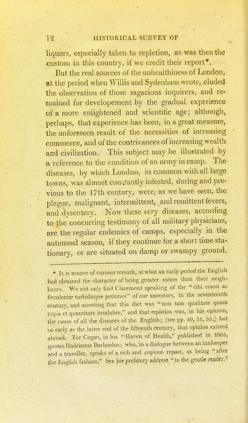 liquors, especially taken to repletion, as was then the custom in this country, if we credit their report*. But the real sources of the unhealthiness of London, at the period when Willis and Sydenham wrote, eluded the observation of those sagacious inquirers, and re- mained for developement by the gradual experience of a more enlightened and scientific age; although, perhaps, that experience has been, in a great measure, the unforeseen result of the necessities of increasing commerce, and of the contrivances of increasing wealth and civilization. This subject may be illustra.ted by a reference to the condition of an army in camp. The diseases, by which London, in common with all large towns, was almost conjitantly infested, during and pre- vious to the 17th century, were, as we have seen, the plague, malignant, intermittent, and remittent fevers, and dysentery. Now these very diseases, according to the concurring testimony of all military physicians, are the regular endemics of camps, especially in the autumnal season, if they continue for a short lime sta- tionary, or are situated on damp or swampy ground. * It is matter of curious remark, at what an early period the Enghsh had obtained the character of being greater eaters than their neigh- bours. We not only find Claremont speaking of the  cibi crassi ac feculentaeturbidffiquepotiones of our ancestors, in the seventeenth century, and asserting that this diet was non tam qualitate quam copia et quantitate insalubre, and that repletion was, in his opinion, tlie cause of all the diseases of the English; (see pp. 49, 51, 53;) but so early as the latter end of the fifteenth century, that opinion existed abroad. For Cogan, in his Haven of Health, published in 1605, quotes Hadrianus Barlandus; who, in a dialogue between an innkeeper and a traveller, speaks of a rich and copious repast, as being after ihe English fashion. See his prefatory address  to the gentle reader.''