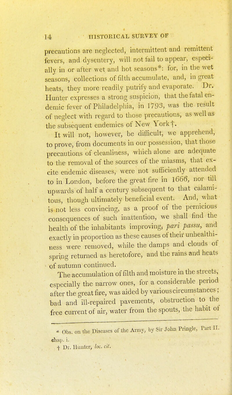 precautions are neglected, intermittent and remittent fevers, and dysentery, will not fail to appear, especi- ally in or after wet and hot seasons*: for, in the wet seasons, collections of filth accumulate, and, in great heats, they more readily putrify and evaporate. Dr. Hunter expresses a strong suspicion, that the fatal en- demic fever of Philadelphia, in 1793, was the result of neglect with regard to those precautions, as well as the subsequent endemics of New Yorkt- It will not, however, be difficult, we apprehend, to prove, from documents in our possession, that those precautions of cleanliness, which alone are adequate to the removal of the sources of the miasms, that ex- cite endemic diseases, w^ere not sufficiently attended to in London, before the great fire in 1660. nor till upwards of half a century subsequent to that calami- tous, though ultimately beneficial event. And, what is not less convincing, as a proof of the pernicious consequences of such inattention, we shall find the health of the inhabitants improving^ pari passu, and exactly in proportion as these causes of their unhealthi- ness were removed, while the damps and clouds of spring returned as heretofore, and the rains and heats of autumn continued. The accumulation of filth and moisture in the streets, especially the narrow ones, for a considerable period after the great fire, was aided by various circumstances; bad and ill-repaired pavements, obstruction to the free current of air, water from the spouts, the habit of * Obs. on the Diseases of the Army, by Sir John Pringle, Tart II. cha]). i. •)- Dr. Iluiiteri loc. cU.