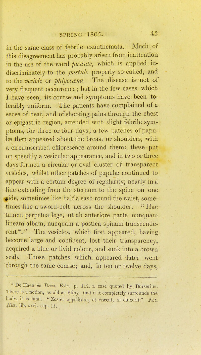 in the same class of febrile exanthemata. Mucli of this disagreement has probably arisen from inattention in the use of the word pustule, which is applied in- discriminately to the pustule properly so called, and - to the vesicle or phlyctcEua. The disease is not of very frequent occurrence; but in the few cases which I have seen, its course and symptoms have been to- lerably uniform. The patients have complained of a sense of heat, and of shooting pains through the chest or epigastric region, attended with slight febrile sym- ptoms, for three or four days; a few patches of papu- las then appeared about the breast or shoulders, with a circumscribed effloresence around them; these put on speedily a vesicular appearance, and in two or three days formed a circular or oval cluster of transparent vesicles, whilst other patches of papulas continued to appear with a certain degree of regularity, nearly in a line extending from the sternum to the spine on one #ide, sometimes like half a sash round the waist, some- times like a sword-belt across the shoulder.  Hac tamen perpetua lege, ut ab anteriore parte nuncjuani iineam albam, nunquam a postica spinani transcende- rent*. The vesicles, which first appeared, having become large and confluent, lost their transparency, acquired a blue or livid colour, and sunk into a brown scab. Those patches which appeared later went through the same course; and, in ten or twelve days, *DeIIaen-rfe Bivis. Febr. p. 112. a case quoted by Burserius. There is a notion, as old as Pliny, that if it completely surrounds the body, it is fatal. *• Zoster appellatiir, et eijecat, si cinxcrit. Nat. flist. lib, xxvj, cap, 11,