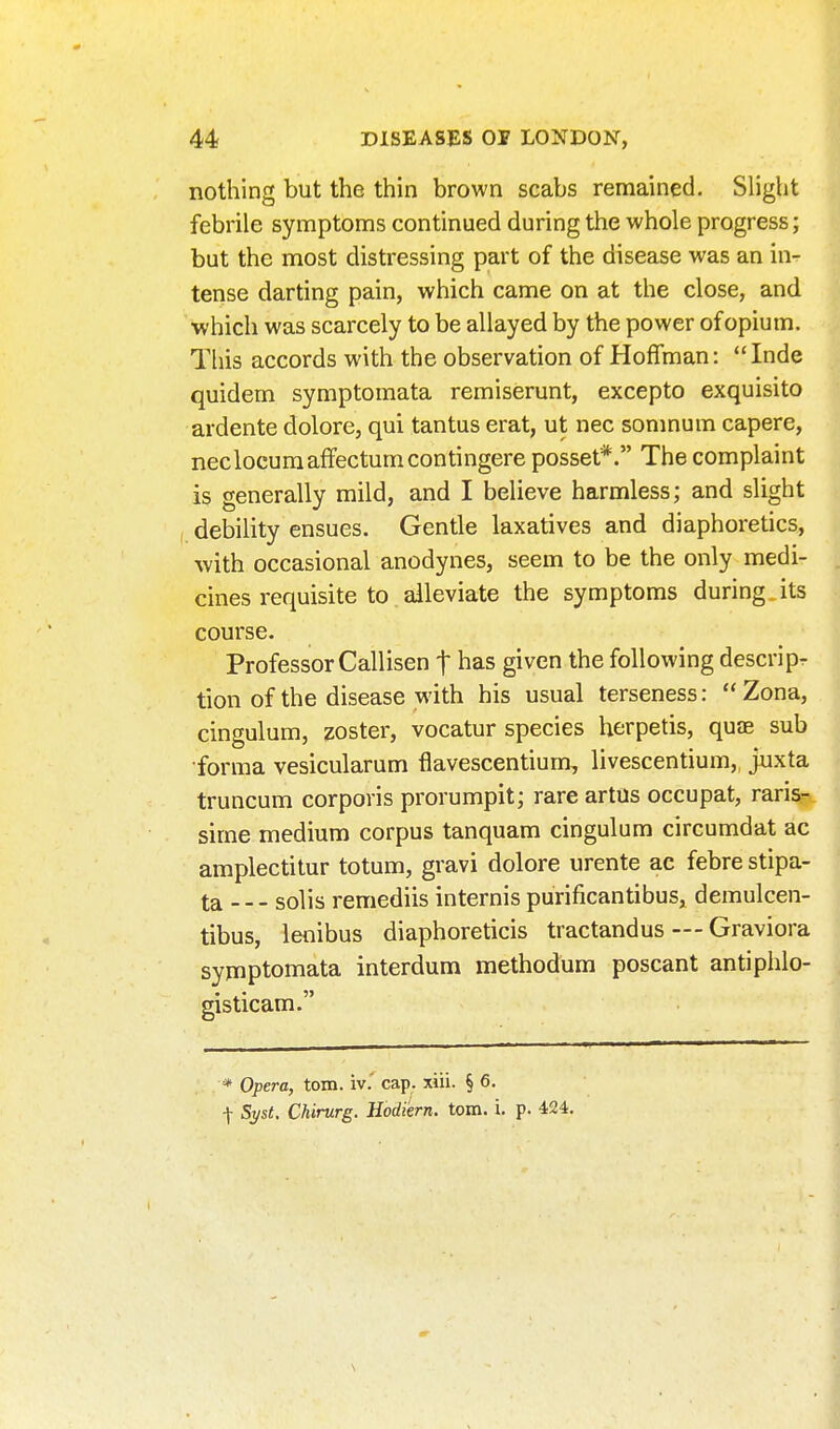 nothing but the thin brown scabs remained. Slight febrile symptoms continued during the whole progress; but the most distressing part of the disease was an in- tense darting pain, which came on at the close, and ■which was scarcely to be allayed by the power of opium. This accords with the observation of Hoffman: Inde quidem symptomata remiserunt, excepto exquisito ardente dolore, qui tantus erat, ut nec sonmum capere, neclocuraaffectumcontingere posset*. The complaint is generally mild, and I believe harmless; and slight debility ensues. Gentle laxatives and diaphoretics, with occasional anodynes, seem to be the only medi- cines requisite to alleviate the symptoms during its course. Professor Callisen t has given the following descripr tion of the disease with his usual terseness: Zona, cingulum, zoster, vocatur species herpetis, quJE sub •forma vesicularum flavescentium, livescentium, juxta truncum corporis prorumpit; rare artus occupat, raris-.. sime medium corpus tanquam cingulum circumdat ac amplectitur totum, gravi dolore urente ac febre stipa- ta solis remediis internis purificantibus, demulcen- tibus, lenibus diaphoreticis tractandus — Graviora symptomata interdum methodum poscant antiphlo- gisticam. * Opera, torn, iv.' cap. xiii. § 6. \ Syst. Chirurg. Hodiern. torn. i. p. 424.