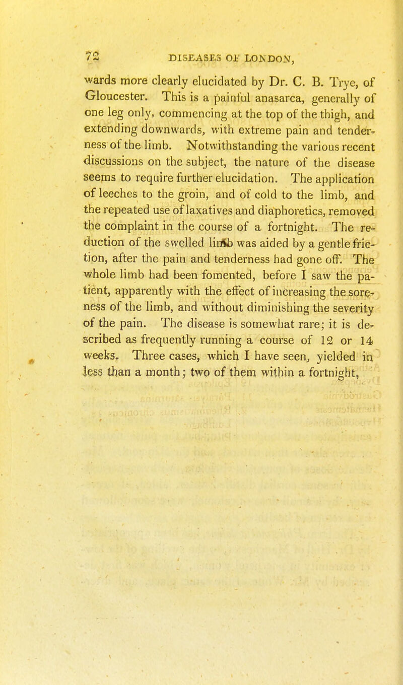 wards more clearly elucidated by Dr. C. B. Trye, of Gloucester. This is a painful anasarca, generally of one leg only, commencing at the top of the thigh, and extending downwards, with extreme pain and tender^ ness of the limb. Notwithstanding the various recent discussions on the subject, the nature of the disease seems to require further elucidation. The application of leeches to the groin, and of cold to the limb, and the repeated use of laxatives and diaphoretics, removed the complaint in the course of a fortnight. The re- duction of the swelled liiitt) was aided by a gentle fric- tion, after the pain and tenderness had gone off. The ■whole limb had been fomented, before I saw the pa- tient, apparently with the effect of increasing the sore^ ness of the limb, and without diminishing the severity of the pain. The disease is somewhat rare; it is de- scribed as frequently running a course of 12 or 14. weeks. Three cases, which I have seen^ yielded in, Jess than a month; two of them within a fortnight,