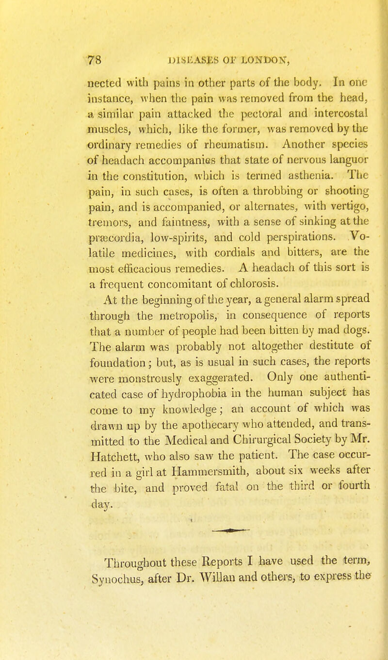 nected with pains in other parts of the body. In one instance, when the pain was removed from the head, a similar pain attacked the pectoral and intercostal muscles, which, like the former, was removed by the ordinary remedies of rheumatism. Another species of headach accompanies that state of nervous languor in the constitution, which is termed asthenia. The pain, in such cases, is often a throbbing or shooting pain, and is accompanied, or alternates, with vertigo, tremors, and faintness, with a sense of sinking at the prascordia, low-spirits, and cold perspirations. Vo- latile medicines, with cordials and bitters, are the most efficacious remedies. A headach of this sort is a frequent concomitant of chlorosis. At the beginning of tlie year, a general alarm spread through the metropolis, in consequence of reports that a number of people had been bitten by mad dogs. The alarm was probably not altogether destitute of foundation; but, as is usual in such cases, the reports were monstrously exaggerated. Only one authenti- cated case of hydrophobia in the human subject has come to my knowledge; ah account of which was drawn up by the apothecary who attended, and trans- mitted to the Medical and Chirurgical Society by Mr. Hatchett, who also saw the patient. The case occur- red in a girl at Hammersmith, about six weeks after the ;bite, and proved fatal on the third or fourth day. Throughout these Reports I have used the term> Synochus; after Dr. WiUan and others, to express the