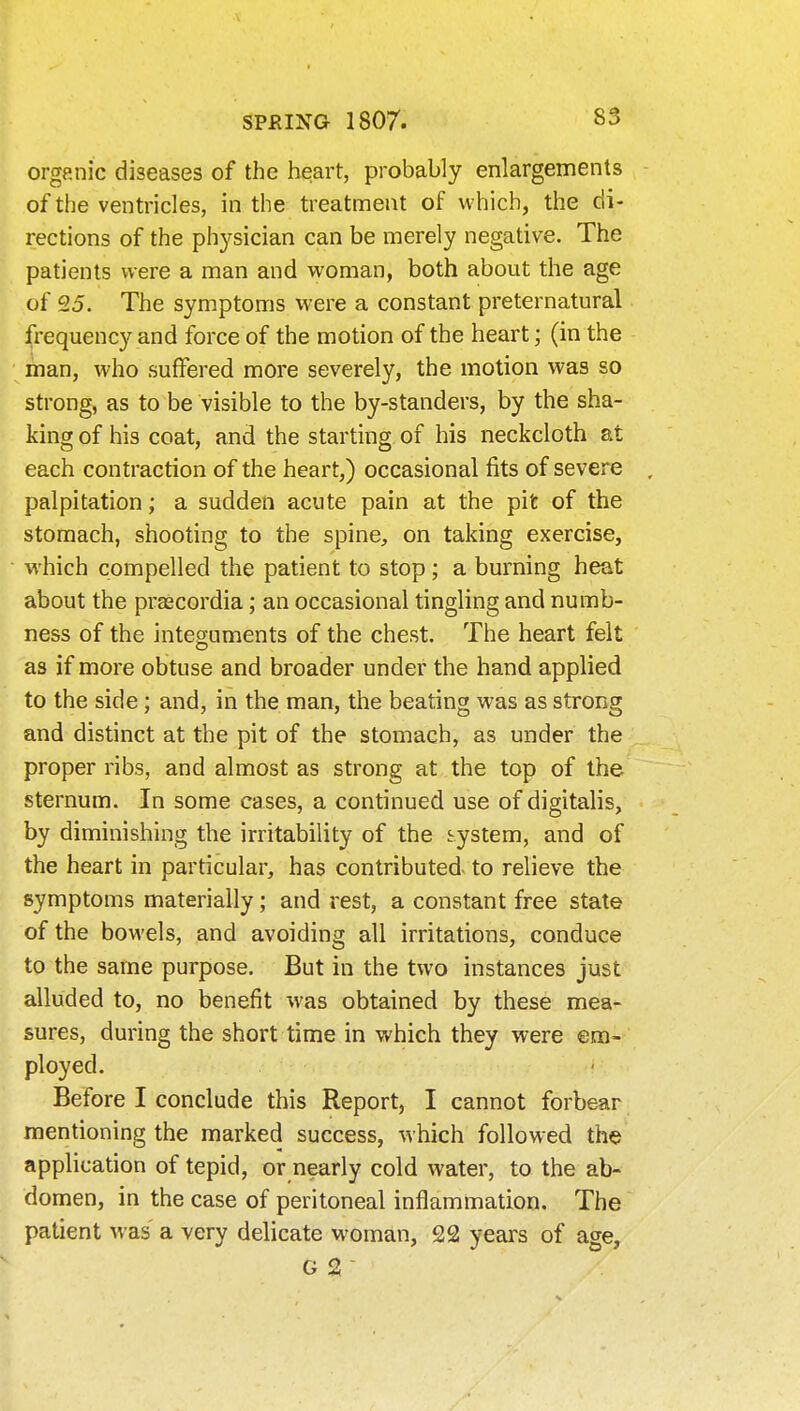 organic diseases of the heart, probably enlargements of the ventricles, in the treatment of which, the di- rections of the physician can be merely negative. The patients were a man and woman, both about the age of 25. The symptoms were a constant preternatural frequency and force of the motion of the heart; (in the man, who suffered more severely, the motion was so strong, as to be visible to the by-standers, by the sha- king of his coat, and the starting of his neckcloth at each contraction of the heart,) occasional fits of severe . palpitation; a sudden acute pain at the pit of the stomach, shooting to the spine, on taking exercise, which compelled the patient to stop; a burning heat about the praecordia; an occasional tingling and numb- ness of the integuments of the chest. The heart felt as if more obtuse and broader under the hand applied to the side; and, in the man, the beating was as strong and distinct at the pit of the stomach, as under the proper ribs, and almost as strong at the top of the sternum. In some cases, a continued use of digitalis, by diminishing the irritability of the system, and of the heart in particular, has contributed to relieve the symptoms materially; and rest, a constant free state of the bowels, and avoiding all irritations, conduce to the same purpose. But in the two instances just alluded to, no benefit was obtained by these mea- sures, during the short time in which they were em- ployed. Before I conclude this Report, I cannot forbear mentioning the marked success, which followed the application of tepid, or nearly cold water, to the ab- domen, in the case of peritoneal inflammation. The patient was a very delicate woman, 22 years of age, G 2