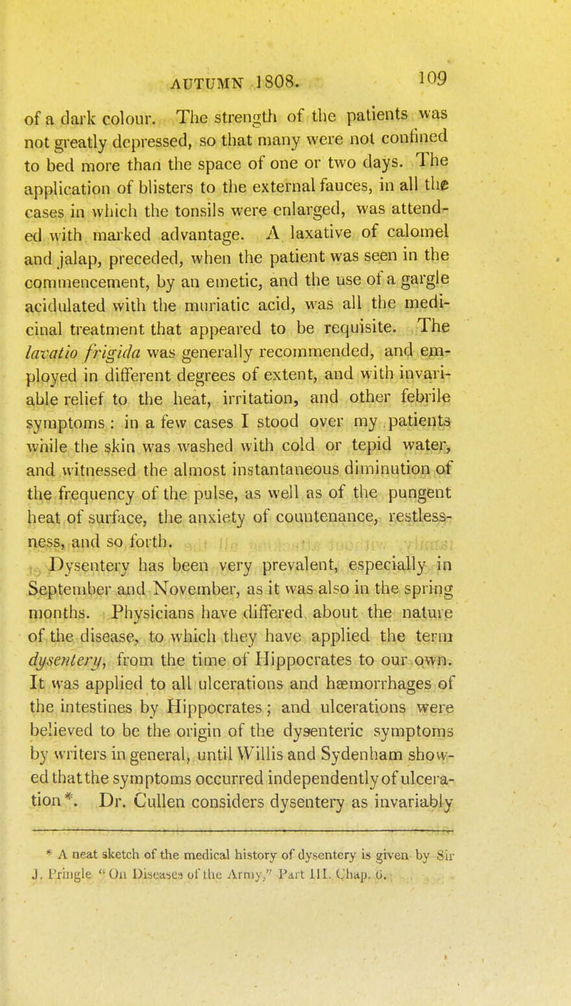 of a dark colour. The strength of the patients was not greatly depressed, so that many were not confined to bed more than the space of one or two days. The application of bUsters to the external fauces, in all the cases in which the tonsils were enlarged, was attend- ed with marked advantage. A laxative of calomel and jalap, preceded, when the patient was seen in the commencement, by an emetic, and the use of a gargle acidulated with the muriatic acid, was all the medi- cinal treatment that appeared to be requisite. The lavatio frigida was generally recommended, and ejm- ployed in different degrees of extent, and with invari- able relief to the heat, irritation, and other febrile symptoms : in a few cases I stood over my patients while the skin was washed with cold or tepid water^ and witnessed the almost instantaneous diminution of the frequency of the pulse, as well as of the pungent heat of surface, the anxiety of countenance, restless- ness, and so forth. , Dysentery has been very prevalent, especially in September and November, as it was also in the spring months. Physicians have differed about the nature of the disease, to which they have applied the terra dysentery, from the time of Hippocrates to our.own. It was applied to all ulcerations and hasmorrhages of the intestines by Hippocrates; and ulcerations were believed to be the origin of the dysenteric symptoms by writers in general, until Willis and Sydenham show- ed that the symptoms occurred independently of ulcera- tion *. Dr. CuUen considers dysentery as invariably ' • * A neat sketch of the medical history of dysentery is given by Sir J. Priiigle On Dibease^5 of ihc Army/' Part 111. Chap, G.