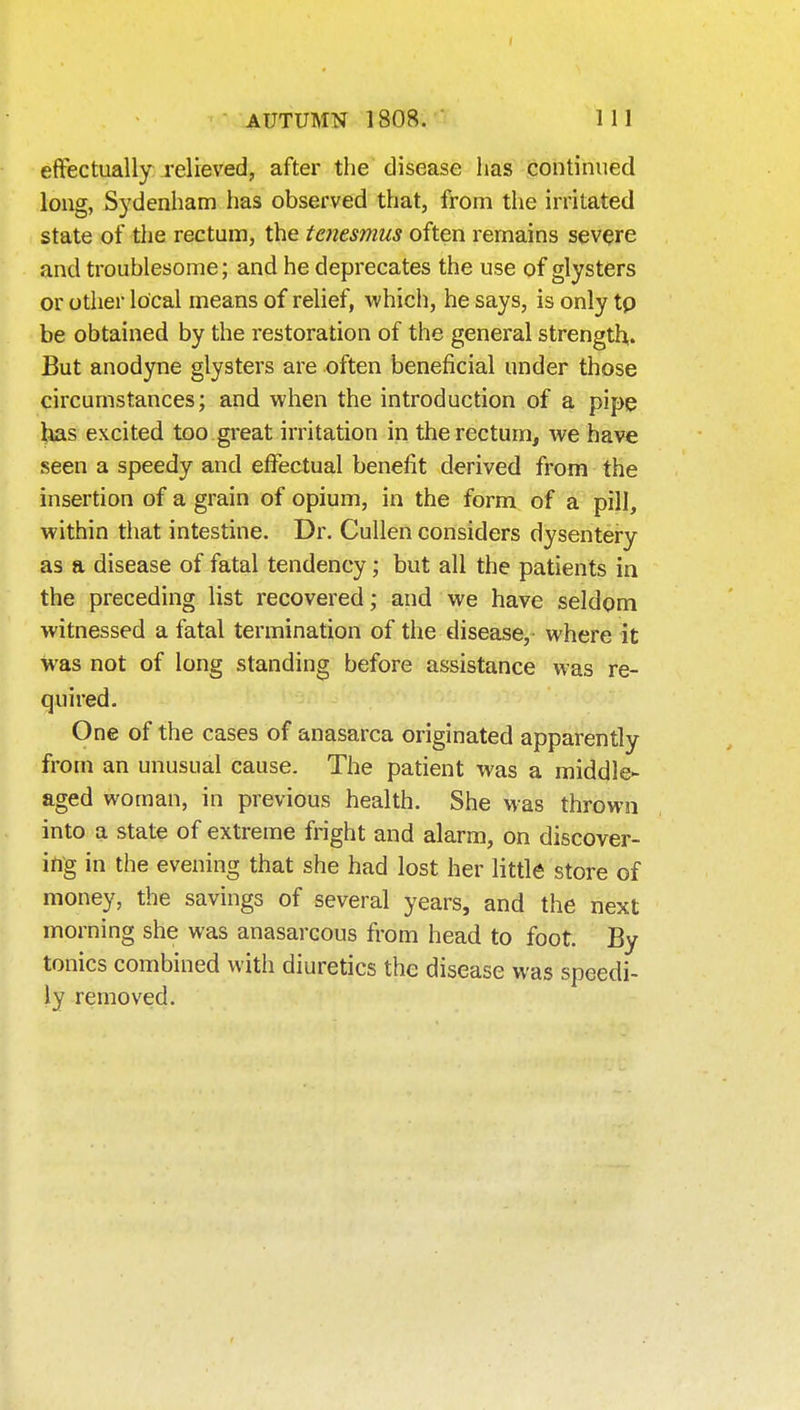 I AUTUMN 1808.' 111 eflfectually relieved, after the disease has continued long, Sydenham has observed that, from the irritated state of the rectum, the tenesmus often remains severe and troublesome; and he deprecates the use of glysters or other local means of relief, which, he says, is only tp be obtained by the restoration of the general strength,. But anodyne glysters are often beneficial under those circumstances; and when the introduction of a pipe Itas excited too great irritation in the rectum, we have seen a speedy and effectual benefit derived from the insertion of a grain of opium, in the form of a pill, within that intestine. Dr. Cullen considers dysentery as a disease of fatal tendency; but all the patients in the preceding list recovered; and we have seldom witnessed a fatal termination of the disease, where it was not of long standing before assistance was re- quired. One of the cases of anasarca originated apparently from an unusual cause. The patient was a middle- aged woman, in previous health. She Mas thrown into a state of extreme fright and alarm, on discover- ing in the evening that she had lost her little store of money, the savings of several years, and the next morning she was anasarcous from head to foot. By tonics combined with diuretics the disease was speedi- ly removed.