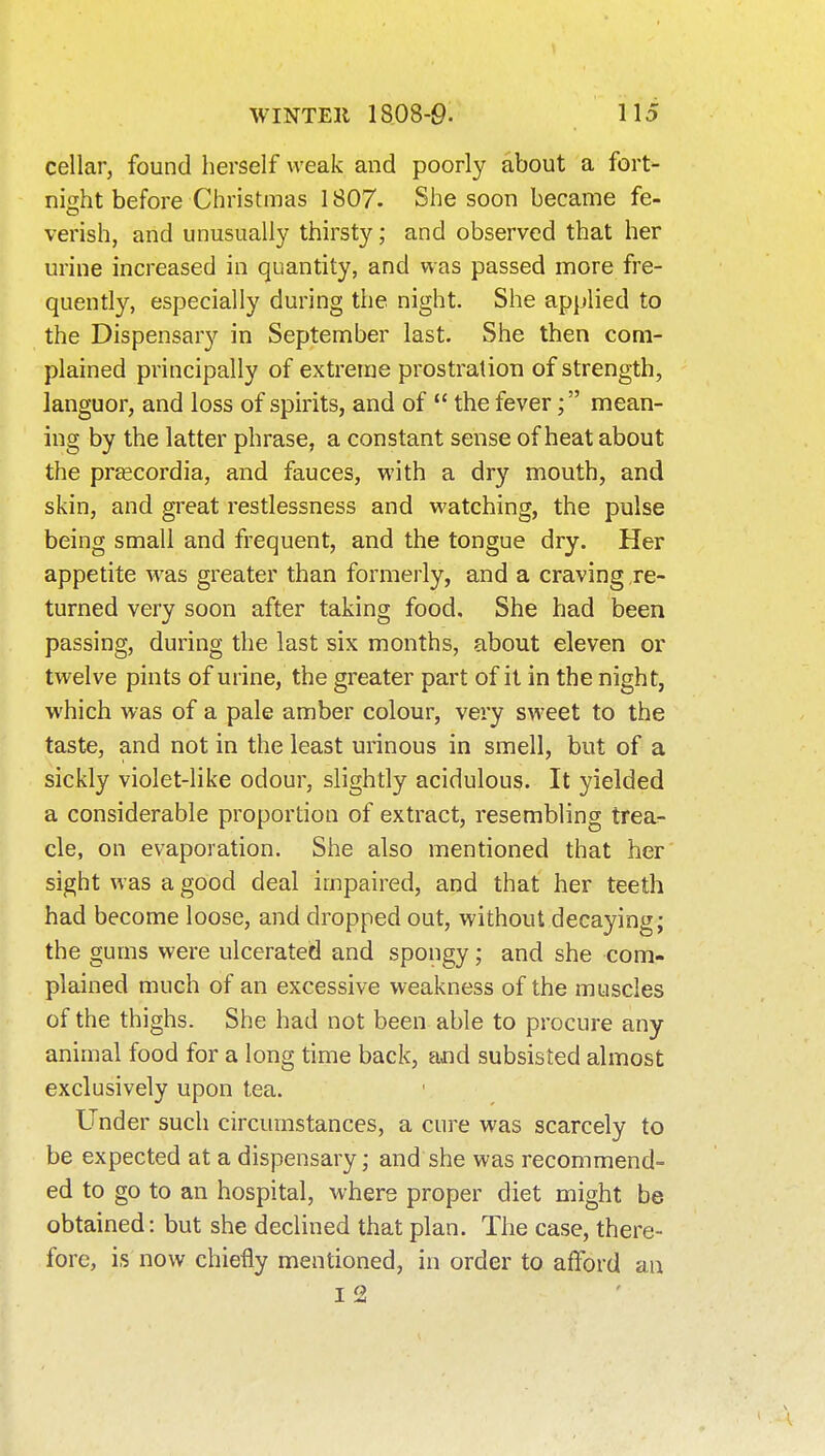 cellar, found herself weak and poorly about a fort- night before Christmas 1807. She soon became fe- verish, and unusually thirsty; and observed that her urine increased in quantity, and was passed more fre- quently, especially during the night. She applied to the Dispensary in September last. She then com- plained principally of extreme prostration of strength, languor, and loss of spirits, and of  the fevermean- ing by the latter phrase, a constant sense of heat about the prfficordia, and fauces, with a dry mouth, and skin, and great restlessness and watching, the pulse being small and frequent, and the tongue dry. Her appetite was greater than formerly, and a craving re- turned very soon after taking food. She had been passing, during the last six months, about eleven or twelve pints of urine, the greater part of it in the night, which was of a pale amber colour, very sweet to the taste, and not in the least urinous in smell, but of a sickly violet-like odour, slightly acidulous. It yielded a considerable proportion of extract, resembling trea- cle, on evaporation. She also mentioned that her sight was a good deal impaired, and that her teeth had become loose, and dropped out, without decaying; the gums were ulcerated and spongy; and she com- plained much of an excessive weakness of the muscles of the thighs. She had not been able to procure any animal food for a long time back, and subsisted almost exclusively upon tea. Under such circumstances, a cure was scarcely to be expected at a dispensary; and she was recommend- ed to go to an hospital, where proper diet might be obtained: but she declined that plan. The case, there- fore, is now chiefly mentioned, in order to afford an 12