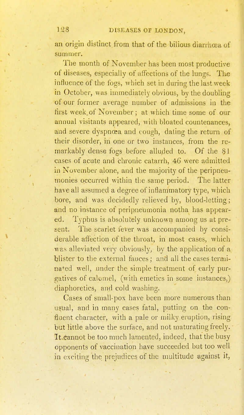 an origin distinct from that of the bilious diarrhoea of summer. The month of November has been most productive of diseases, especially of afTcctions of the lungs. The influence of the fogs, which set in during the last week in October, was immediately obvious, by the doubling of our former average number of admissions in the lirst week, of November; at which time some of our annual visitants appeared, with bloated countenances, and severe dyspnoea and cough, dating the return of their disorder, in one or two instances, from the re- markably dense fogs before allujded to. Of the §1 cases of acute and chronic catarrh, 46 were admitted in November alone, and the majority of the peripneu- monies occurred within the same period. The latter have all assumed a degree of inflammatory type, which bore, and was decidedly relieved by, blood-letting; and no instance of peripneumonia notha has appear- ed. Typhus is absolutely unknown among us at pre- sent. The scarlet fever was accompanied by consi- derable affection of the throat, in most cases, which was alleviated very obviously^ by the application of a blister to the external fauces; and all the cases termi- na^^ed well, under the simple treatment of early pur- gatives of calomel, (with emetics in some instances,) diaphoretics, and cold washing. Cases of small-pox have been more numerous than u^ual, and in many cases fatal, putting on the con- fluent character, with a pale or milky eruption, rising but little above the surface, and not maturating freely. It-Cannot be too much lamented, indeed, that the busy opponents of vaccination have succeeded but too well in exciting the prejudices, of the nrultitude against it,