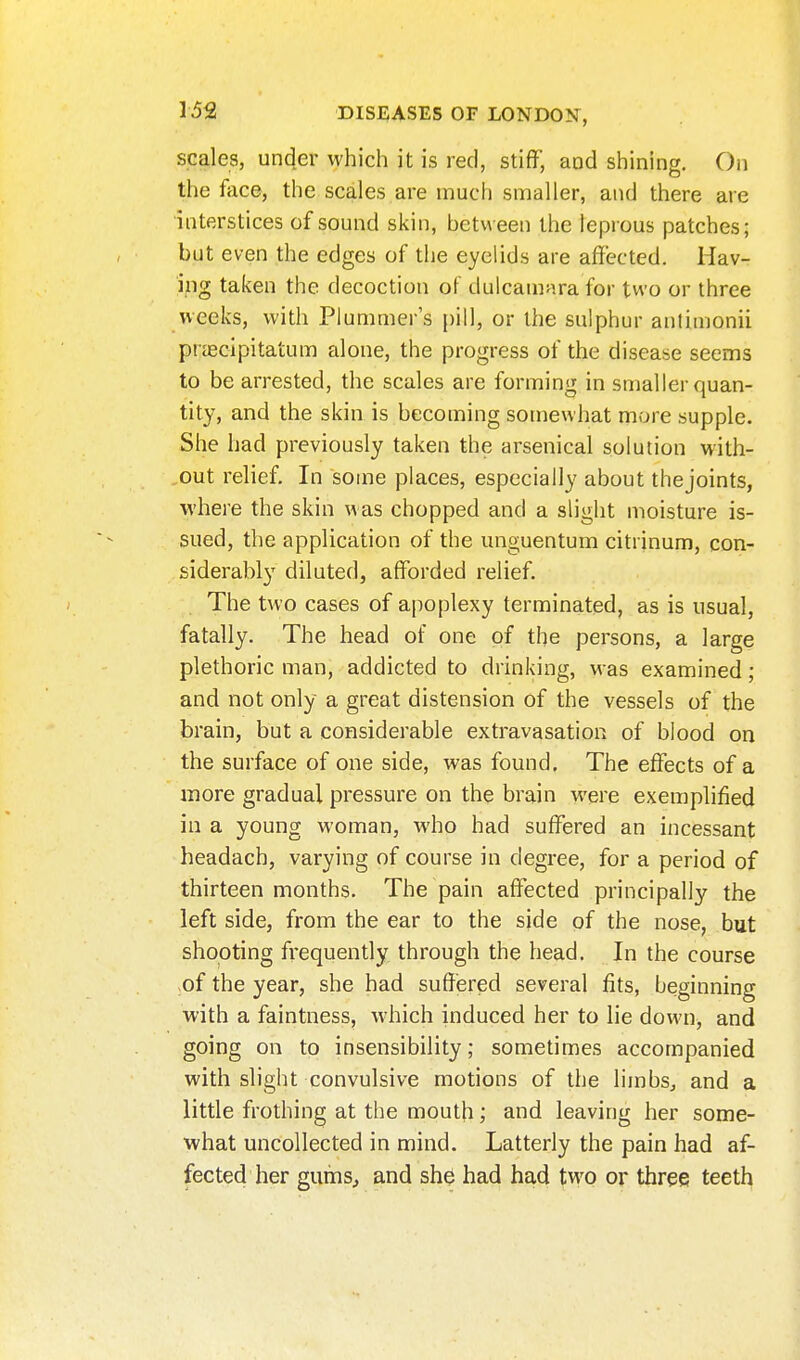 scales, under which it is red, stiff, and shining. On the face, the scales are much smaller, and there are interstices of sound skin, between the leprous patches; but even the edges of the eyelids are affected. Hav- ing taken the decoction of dulcamara for two or three vveeks, with Plummer's pill, or the sulphur antimonii prjecipitatum alone, the progress of the disease seems to be arrested, the scales are forming in smaller quan- tity, and the skin is becoming somewhat more supple. She had previously taken the arsenical solution with- out relief. In some places, especially about thejoints, where the skin was chopped and a slight moisture is- sued, the application of the unguentum citrinum, con- siderably diluted, afforded relief. The two cases of ajioplexy terminated, as is usual, fatally. The head of one of the persons, a large plethoric man, addicted to drinking, was examined; and not only a great distension of the vessels of the brain, but a considerable extravasation of blood on the surface of one side, was found. The effects of a more gradual pressure on the brain were exemplified in a young woman, who had suffered an incessant headach, varying of course in degree, for a period of thirteen months. The pain affected principally the left side, from the ear to the side of the nose, but shooting frequently through the head. In the course of the year, she had suffered several fits, beginning with a faintness, which induced her to lie down, and going on to insensibility; sometimes accompanied with slight convulsive motions of the limbs^ and a little frothing at the mouth; and leaving her some- what uncollected in mind. Latterly the pain had af- fected her gums, and she had had two or three teeth