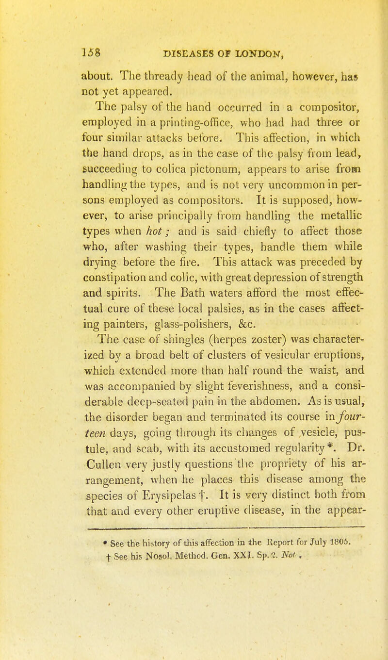 about. The thready head of the animal, however, has not yet appeared. The palsy of the hand occurred in a compositor, employed in a printing-office, who had had three or four similar attacks before. This affection, in which the hand drops, as in the case of the palsy from lead, succeeding to colica pictonum, appears to arise from handling the types, and is not very uncommon in per- sons employed as compositors. It is supposed, how- ever, to arise principally from handling the metallic types when hot; and is said chiefly to affect those who, after washing their types, handle them while drying before the fire. This attack was preceded by constipation and colic, with great depression of sti'ength and spirits. The Bath waters afford the most effiec- tual cure of these local palsies, as in the cases affisGt- ing painters, glass-polishers, &c. The case of shingles (herpes zoster) was character- ized by a broad belt of clusters of vesicular eruptions, which extended more than half round the waist, and was accompanied by slight feverishness, and a consi- derable deep-seated pain in the abdomen. As is usual, the disorder began and terminated its course in four- teen days, going through its changes of .vesicle, pus- tule, and scab, with its accustomed regularity *. Dr. Cullen very justly questions the propriety of his ar- rangement, when he places this disease among the species of Erysipelas f. It is very distinct both from that and every other eruptive disease, in the appear- • See the history of this affection in the Report for July 1805. t See his Nosol. Method. Gen. XX I. Sp. 2. Not .