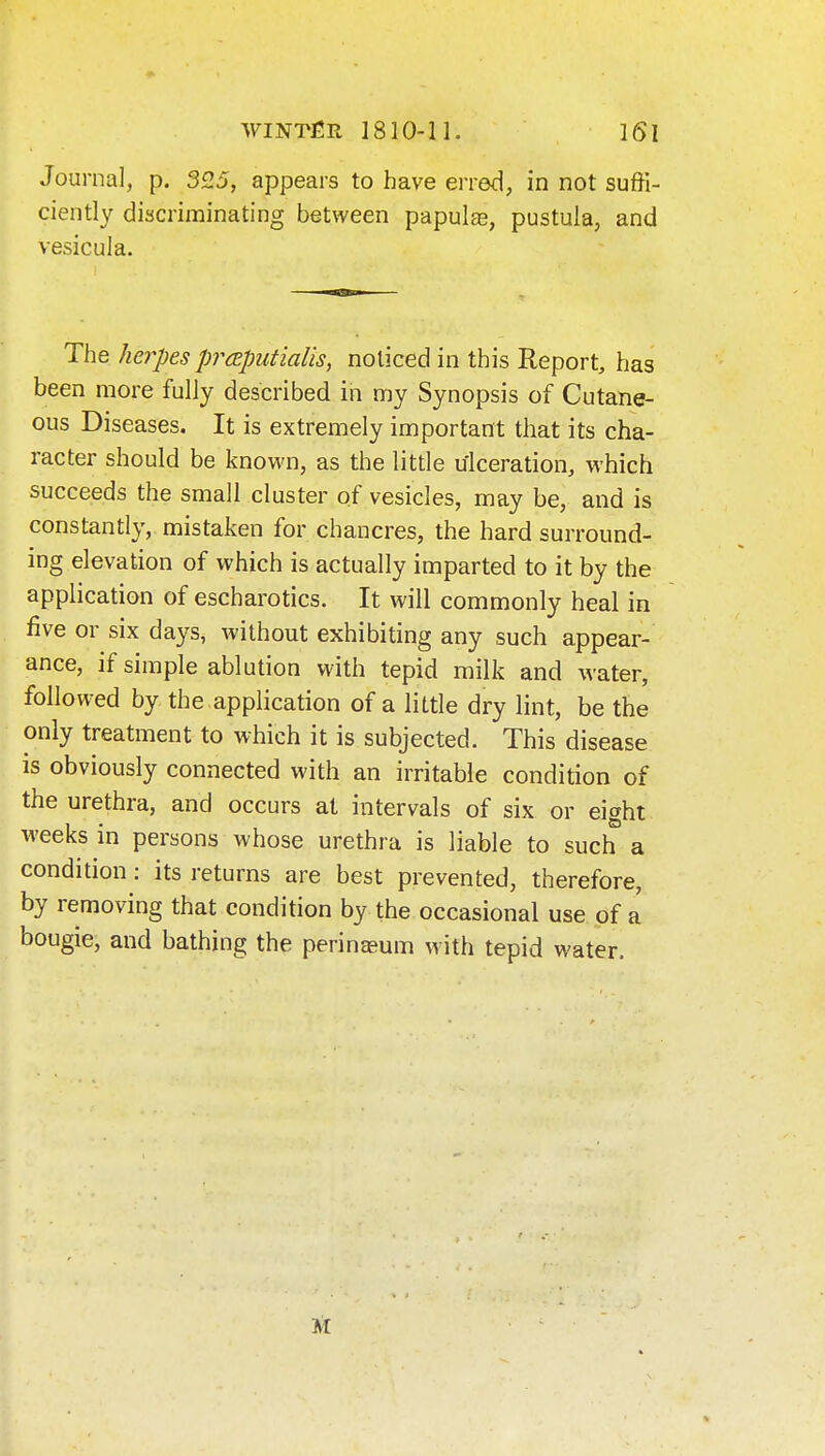 Journal, p, 325, appears to have erred, in not suffi- ciently discriminating between papulas, pustuia, and vesicula. The herpes prcEputialis, noticed in this Report, has been more fully described in my Synopsis of Cutane- ous Diseases. It is extremely important that its cha- racter should be known, as the little ulceration, which succeeds the small cluster of vesicles, may be, and is constantly, mistaken for chancres, the hard surround- ing elevation of which is actually imparted to it by the application of escharotics. It will commonly heal in five or six days, without exhibiting any such appear- ance, if simple ablution with tepid milk and water, followed by the application of a little dry lint, be the only treatment to which it is subjected. This disease is obviously connected with an irritable condition of the urethra, and occurs at intervals of six or eight weeks in persons whose urethra is liable to such a condition: its returns are best prevented, therefore, by removing that condition by the occasional use of a bougie, and bathing the perineeum with tepid water.