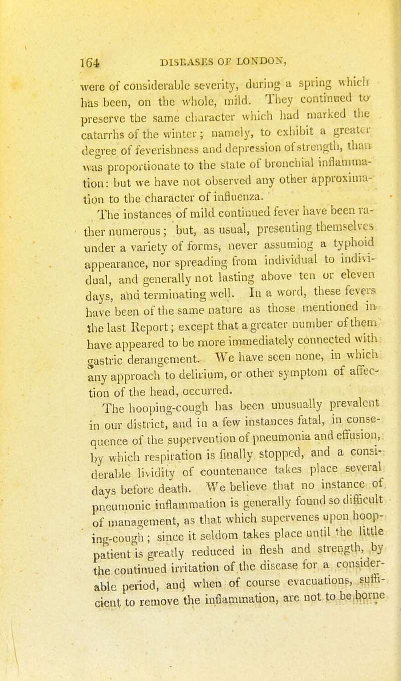 were of considerable severity, during a spring which has been, on the whole, inild. They continiTed ta preserve the same character which had marked the catarrhs of the winter; namely, to exhibit a greater degree of feverishness and depression of strength, than. was proportionate to the state of bronchial inflanima- tion: but we have not observed any other approxima- tion to the character of influenza. The instances of mild continued fever have been ra- ther numerous; but, as usual, presenting themselves under a variety of forms, never assuming a typhoid appearance, nor spreading from individual to indivi- dual, and generally not lasting above ten or eleven days, and terminating well. In a word, these fevers have been of the same nature as those mentioned in the last Report; except that a greater number of them have appeared to be more immediately connected with gastric derangement. We have seen none, in which any approach to dehrium, or other symptom of affec- tion of the head, occurred. The hooping-cough has been unusually prevalent in our district, and hi a few instances fatal, in conse- quence of the supervention of pneumonia and effusion, by which respiration is finally stopped, and a consi- derable lividity of countenance takes place several days before death. We believe that no instance of. pneumonic inflammation is generally found so difficult of management, as that which supervenes upon hoop- ' ing-cough ; since it seldom takes place until the little patient is gready reduced in flesh and strength, ,by the continued irritation of the disease for a consider- able period, and when of course evacuations, sutia- cicnt to remove the infiammation, are not to.be.bprne