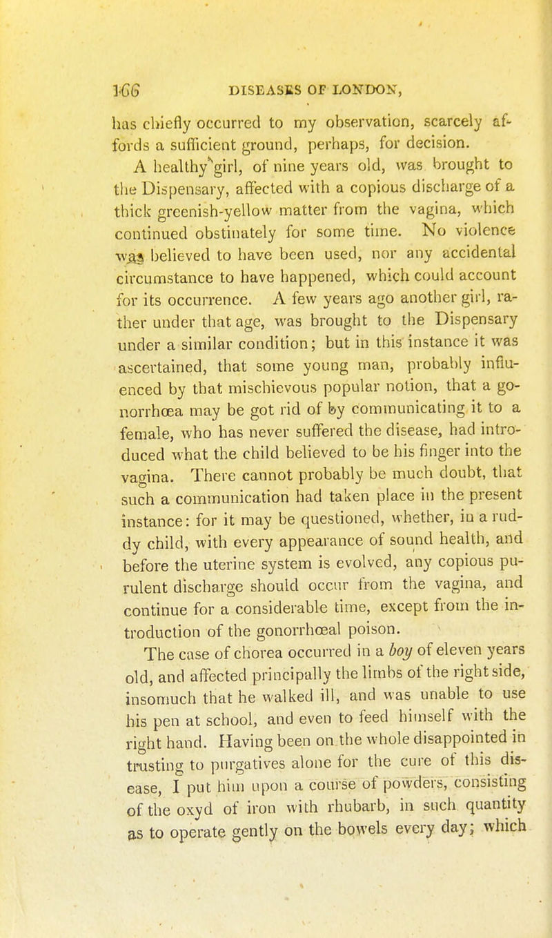 has chiefly occurred to my observation, scarcely af- fords a suflicient ground, perhaps, for decision. A heallhy'^girl, of nine years old, was brought to the Dispensary, affected with a copious discharge of a thick greenish-yellow matter from the vagina, which continued obstinately for some time. No violence wQ^ believed to have been used, nor any accidental circumstance to have happened, which could account for its occurrence. A few years ago another girl, ra- ther under that age, was brought to the Dispensary under a similar condition; but in this instance it was ascertained, that some young man, probably influ- enced by that mischievous popular notion, that a go- norrhoea may be got rid of by communicating it to a female, who has never suffered the disease, had intro- duced what the child believed to be his finger into the vagina. There cannot probably be much doubt, that such a communication had taken place in the present instance: for it may be questioned, whether, in a rud- dy child, with every appearance of sound health, and before the uterine system is evolved, any copious pu- rulent discharge should occur from the vagina, and continue for a considerable time, except froui the in- troduction of the gonorrhoea! poison. The case of chorea occurred in a % of eleven years old, and affected principally the limbs of the right side, insomuch that he walked ill, and was unable to use his pen at school, and even to feed himself with the right hand. Having been on the whole disappointed in trusting to purgatives alone for the cure of this dis- ease, I put him upon a course of powders, consisting oftheoxyd of iron with rhubarb, in such quantity to operate gently on the bowels every day; which