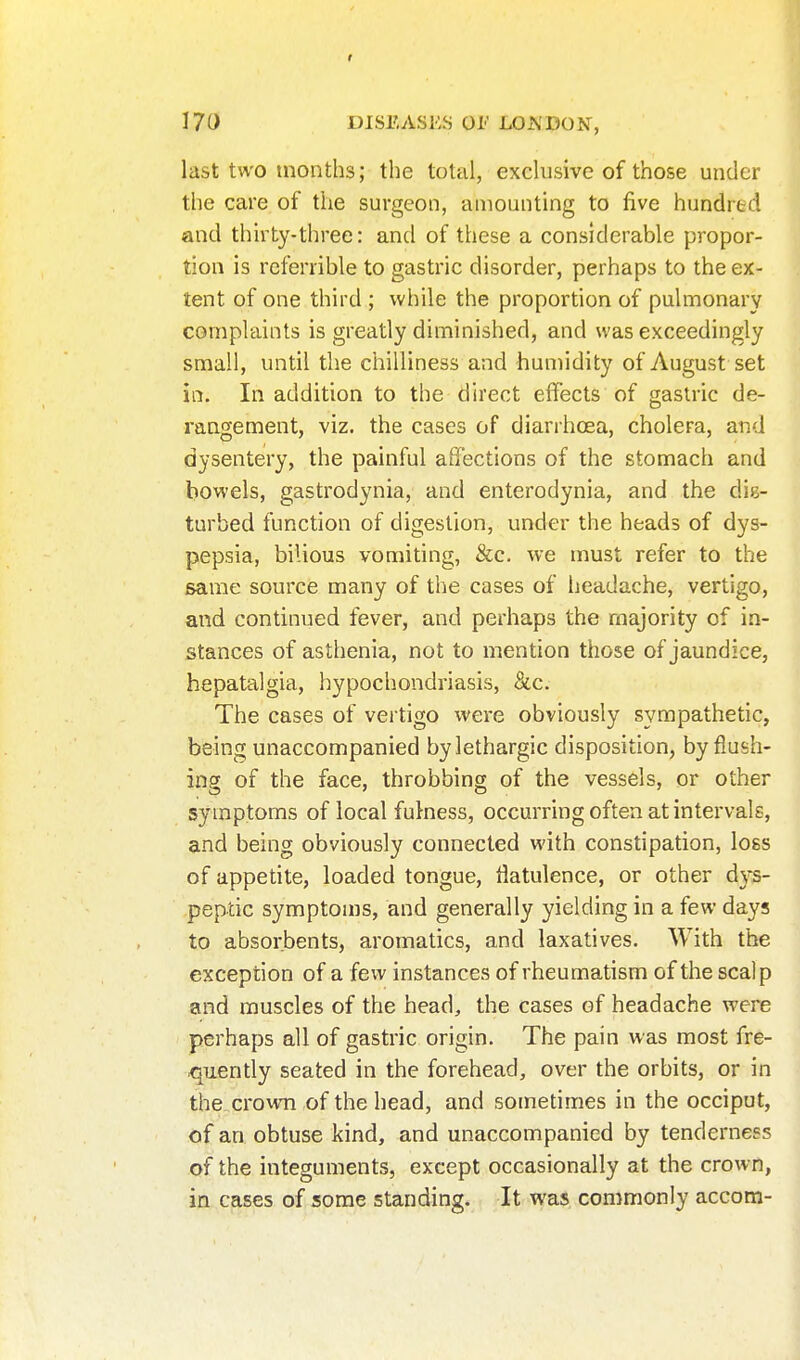 I 170 DISEASES 01' LONDON, last two months; the total, exclusive of those under the care of the surgeon, amounting to five hundred and thirty-three: and of these a considerable propor- tion is rcferrible to gastric disorder, perhaps to the ex- tent of one third ; while the proportion of pulmonary complaints is greatly diminished, and was exceedingly small, until the chilliness and humidity of August set in. In addition to the direct effects of gastric de- rangement, viz. the cases of diarrhoea, cholera, arid dysentery, the painful affections of the stomach and bowels, gastrodynia, and enterodynia, and the dis- turbed function of digestion, under the heads of dys- pepsia, bilious vomiting, &c. we must refer to the same source many of the cases of headache, vertigo, and continued fever, and perhaps the majority of in- stances of asthenia, not to mention those of jaundice, hepatalgia, hypochondriasis, &c. The cases of vertigo were obviously sympathetic, being unaccompanied by lethargic disposition, by flush- ing of the face, throbbing of the vessels, or other symptoms of local fulness, occurring often at intervals, and being obviously connected with constipation, loss of appetite, loaded tongue, flatulence, or other d)^- peptic symptoms, and generally yielding in a few days to absorbents, aromatics, and laxatives. With the exception of a few instances of rheumatism of the scalp and muscles of the head, the cases of headache were perhaps all of gastric origin. The pain was most fre- quently seated in the forehead, over the orbits, or in the crown of the head, and sometimes in the occiput, of an obtuse kind, and unaccompanied by tenderness of the integuments, except occasionally at the crown, in cases of some standing. It was commonly accom-