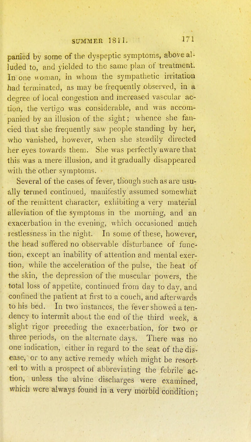 pariied by some of the dyspeptic symptoms, above al- luded to, and yielded to the same plan of treatment. In one woman, in whom the sympathetic irritation had terminated, as may be frequently observed, in a degree of local congestion and increased vascular ac- tion, the vertigo was considerable, and was accom- panied by an illusion of the sight; whence she fan- cied that she frequently saw people standing by her, who vanished, however, when she steadily directed her eyes towards them. She was perfectly aware that this was a mere illusion, and it gradually disappeared with the other symptoms. Several of the cases of fever, though such as are usu- ally termed continued, manifestly assumed somewhat of the remittent cliaracter, exhibiting a very material alleviation of the symptoms in the morning, and an exacerbation in the evening, which occasioned much restlessness in the night. In some of these, however, the head suffered no observable disturbance of func- tion, except an inability of attention and mental exer- tion, while the acceleration of the pulse, the heat of the skin, the depression of the muscular powers, the total loss of appetite, continued from day to day, and confined the patient at first to a couch, and afterwards to his bed. In two instances, the fever showed a ten- dency to intermxit about the end of the third week, a slight rigor preceding the exacerbation, for two or three periods, on the alternate days. There was no one indication, either in regard to the seat of the disT ease, or to any active remedy which might be resort- ed to with a prospect of abbreviating the febrile ac- tion, unless the alvine discharges were examined, which were always found in a very morbid condition;