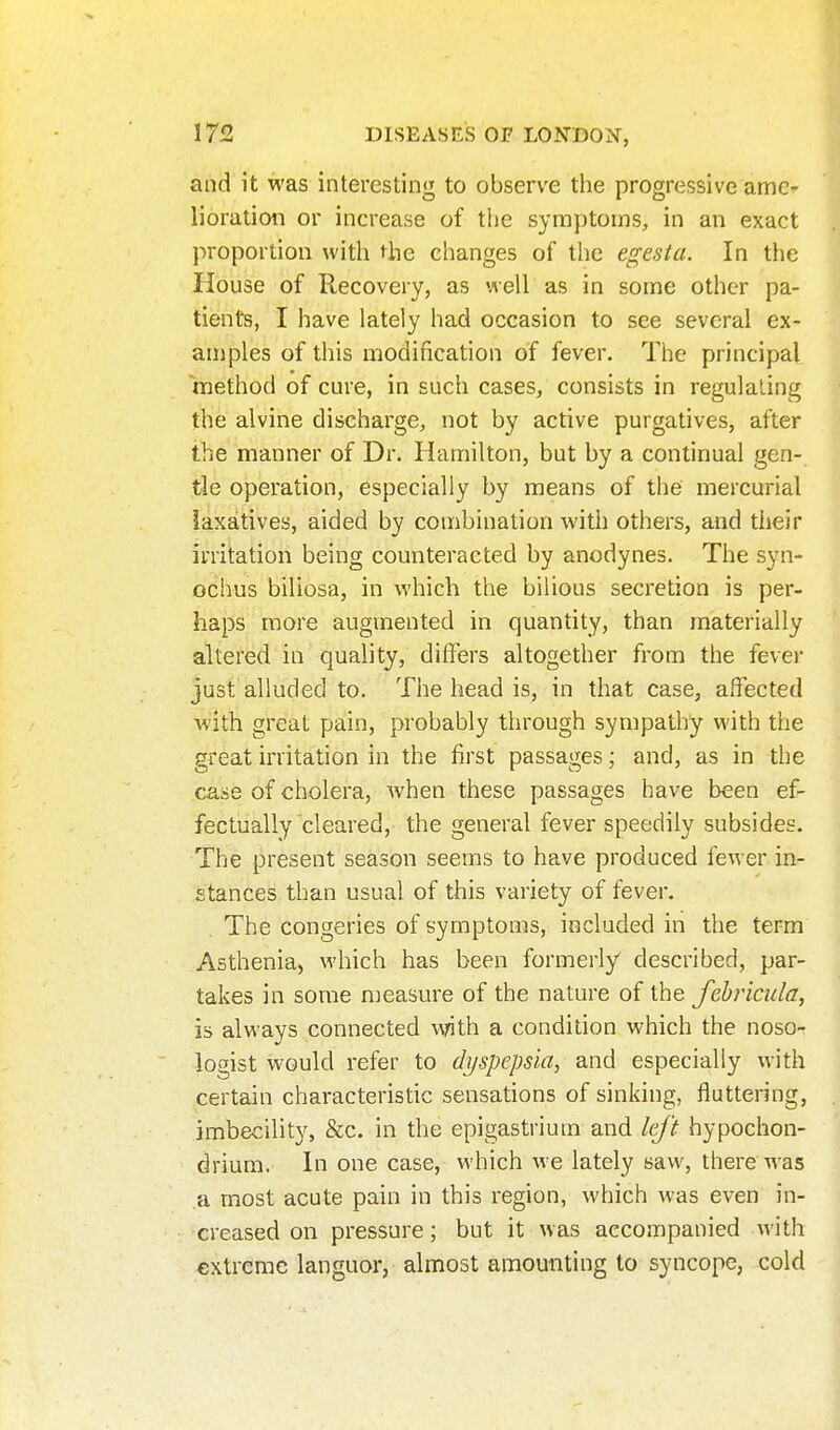 and it was interesting to observe the progressive ame- lioration or increase of the symptoms, in an exact proportion with ^he changes of the egesta. In the House of Recovery, as well as in some other pa- tients, I have lately had occasion to see several ex- amples of this modification of fever. The principal method of cure, in such cases/ consists in regulating the alvine discharge, not by active purgatives, after the manner of Dr. Hamilton, but by a continual gen- tle operation, especially by means of the mercurial laxatives, aided by combination with others, and their irritation being counteracted by anodynes. The syn- ochus biliosa, in which the bilious secretion is per- haps more augmented in quantity, than materially altered in quality, differs altogether from the fever just alluded to. The head is, in that case, affected with great pain, probably through sympathy with the great irritation in the first passages; and, as in the case of cholera, when these passages have been ef- fectually cleared, the general fever speedily subsides. The present season seems to have produced fewer in- stances than usual of this variety of fever. The congeries of symptoms, included in the term Asthenia, which has been formerly described, par- takes in some measure of the nature of the febricula, is always connected ^^rith a condition which the noso- logist would refer to dyspepsia, and especially with certain characteristic sensations of sinking, fluttering, imbecility, &c. in the epigastrium and left hypochon- drium. In one case, which we lately saw, there was a most acute pain in this region, which was even in- creased on pressure; but it was accompanied with extreme languor, almost amounting to syncope, cold