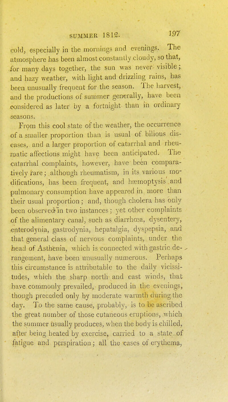 cold, especially in the mornings and evenings. The atmosphere has been almost constantly cloudy, so that, for many days together, the sun was never- visible; and hazy weather, with light and drizzling rains, has been unusually frequent for the season. The harvest, and the productions of summer generally, have been considered as later by a fortnight than in ordinary seasons. From this cool state of the weather, the occurrence of a smaller proportion than is usual of bilious dis- eases, and a larger proportion of catarrhal and rheu- matic affections might have been anticipated. The catarrhal complaints, however, have been compara- tively rare; although rheumatism, in its various mo- difications, has been frequent, and hasmoptysis and pulmonary consumption have appeared in more than their usual proportion ; and, though cholera has only been observedni two instances; yet other complaints of the alimentary canal, such as diarrhoea, dysentery, €nterodynia, gastrodynia, hepatalgia, dyspepsia, and that general class of nervous complaints, under the head of Asthenia, which is-connected with gastric de- ^ rangement, have been unusually numerous. Perhaps this circumstance is attributable to the daily vicissi- tudes, v.'hich the sharp north and east winds, that have commonly prevailed, produced in the evenings, though preceded only by moderate warmth during the day. To the same cause, probably, is to be ascribed the great number of those cutaneous eruptions, which the summer usually produces, when the body is chilled, after being heated by exercise, carried to a state of fatigue and perspiration; all the cases of erythema,