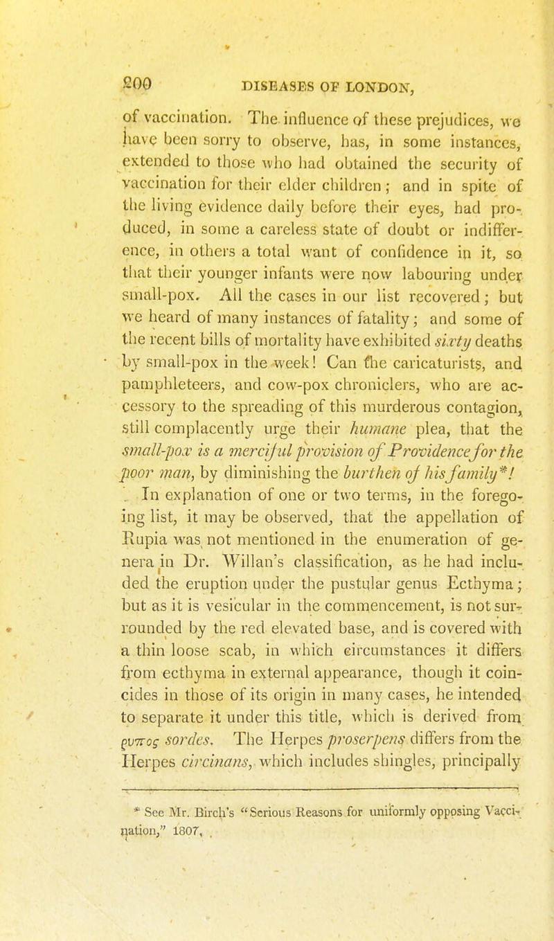 of vaccination. Tlie. influence of these prejudices, we have been sorry to observe, has, in some instances, extended to those ^\ho liad obtained the security of vaccination for their elder children ; and in spite of the living evidence daily before their eyes, had pro-, duced, in some a careless state of doubt or indiffer- ence, in others a total M'ant of confidence in it, so that their younger infants were now labouring under small-pox. All the cases in our list recovered; but we heard of many instances of fatality; and some of the recent bills of mortality have exhibited sLrti/ deaths b}' small-pox in the week! Can fhe caricaturists, and pamphleteers, and cow-pox chroniclers, who are ac- cessory to the spreading of this murderous contagion, still complacently urge their humane plea, that the small-po.v is a mercijul provision of Providence for the poor man, by diminishing the burthen of hisfamily^! . In explanation of one or two terms, in the forego- ing list, it may be observed, that the appellation of Rupia was not mentioned in the enumeration of ge- nera in Dr. Willan's classification, as he had inclu- ded the eruption qnder the pustular genus Ecthyma; but as it is vesicular in the commencement, is notsur^ rounded by the red elevated base, and is covered with a thin loose scab, in which circumstances it differs from ecthyma in external appearance, though it coin- cides in those of its origin in many cases, he intended to separate it under this title, which is derived from ^virog sordes. The Herpes proserpem differs from the Herpes circm^7«5, which includes shingles, principally * See Mr. Birch's Serious Reasons for uniiformly opposing Vafci-, nation, 1807,