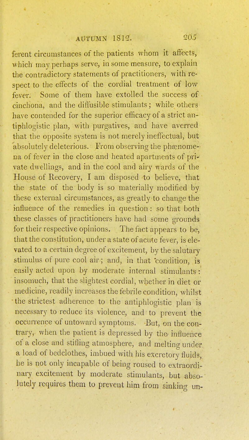 ferent circumstances of the patients whom it affects, which may perhaps serve, in some measure, to explain the contradictory statements of practitioners, with re- spect to the effects of the cordial treatment of low fever. Some of them have extolled the success of cinchona, and the diffusible stimulants; while others have contended for the superior efficacy of a strict an- tiphlogistic plan, with purgatives, and have averred that the opposite system is not merely ineffectual, but absolutely deleterious. From observing the phasnome- na of fever in the close and heated apartments of pri- vate dwellings, and in the cool and airy wards of the House of Recovery, I am disposed to believe, that the state of the body is so materially modified by these external circumstances, as greatly to change the influence of the remedies in question: so that both these classes of practitioners have had some grounds for their respective opinions. The fact appears to be, that the constitution, under a state of acute fever, is ele- vated to a certain degree of excitement, by the salutary stimulus of pure cool air; and, in that 'condition, is easily acted upon by moderate internal stimulants: insomuch, that the slightest cordial, whether in diet or medicine, readily increases the febrile condition, whilst ' the strictest adherence to the antiphlogistic plan is necessary to reduce its violence, and to prevent the occun-ence 'of untoward symptoms. But, on the con- trary, when the patient is depressed by th& influence of a close and stifling atmosphere, and meltino; under a load of bedclothes, imbued with his excretory fluids, he is not only incapable of being roused to extraordi- nary excitement by moderate stimulants, but abso- lutely requires them to prevent him from sinking u-n-