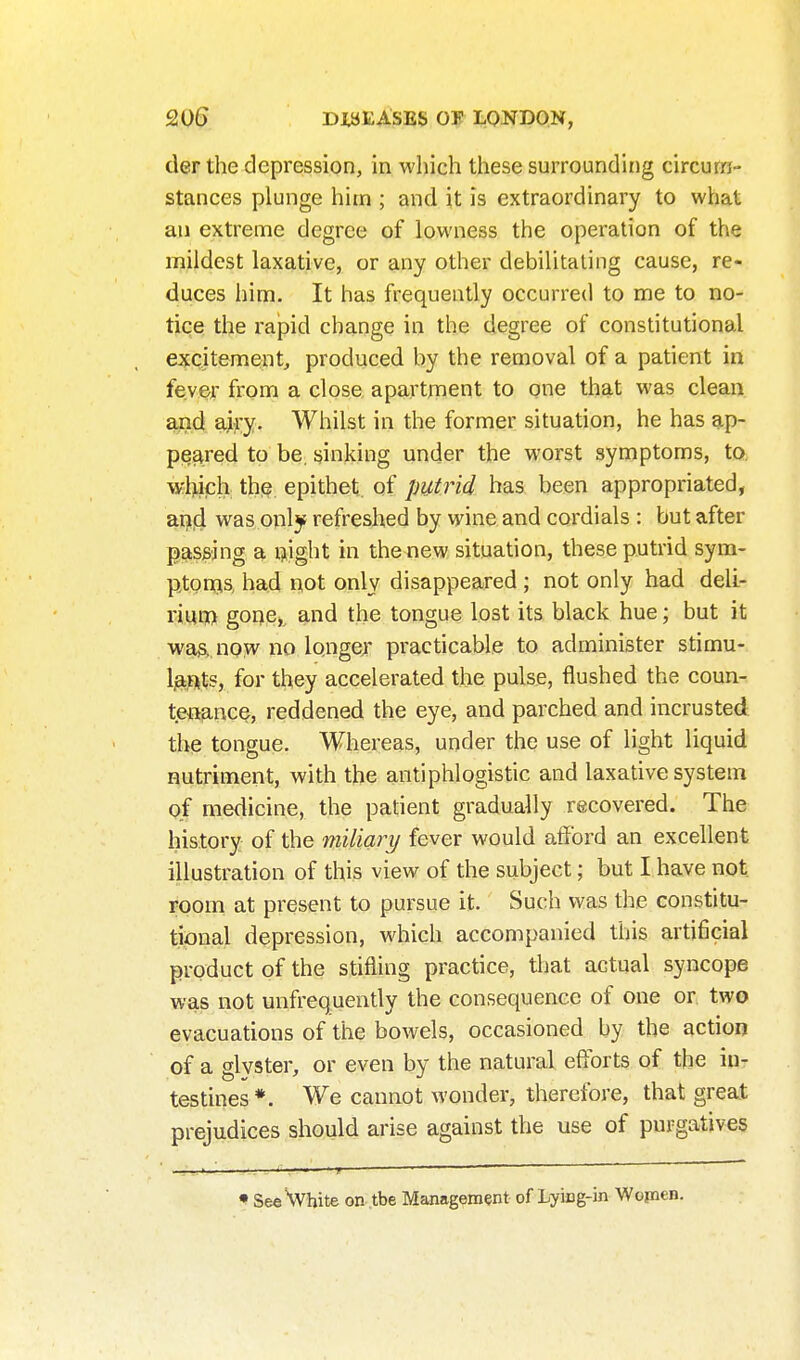 der the depression, in which these surrounding circum- stances plunge him ; and it is extraordinary to what an extreme degree of lowness the operation of the mildest laxative, or any other debilitating cause, re- duces him. It has frequently occurred to me to no- tiqe the rapid change in the degree of constitutional excitement, produced by the removal of a patient in fever from a close apartment to one that was clean aiid airy. Whilst in the former situation, he has ap- peared to be, sinking under the worst symptoms, to, wljich the epithet of putrid has been appropriated, an|d was only refreshed by wine and cordials : but after passing a ijijght in the new situation, these putrid sym- ptongis, had not only disappeared ; not only had deli- rmm goney and the tongue lost its black hue; but it wa3, now no longer practicable to administer stimu- Ijaiits, for they accelerated the pulse, flushed the coun- tenance, reddened the eye, and parched and incrusted the tongue. Whereas, under the use of light liquid nutriment, with the antiphlogistic and laxative system of medicine, the patient gradually recovered. The history of the miliajy fever would atFord an excellent illustration of this view of the subject; but I have not room at present to pursue it. Such was the constitu- tional depression, which accompanied this artificial product of the stifling practice, that actual syncope was not unfrequently the consequence of one or, two evacuations of the bowels, occasioned by the action of a glyster, or even by the natural efforts of the in- testines*. We cannot wonder, therefore, that great prejudices should arise against the use of purgatives I' . ■ ' T ■ • SeeHvhite on .tbe Management of Lying-in Wojnen.