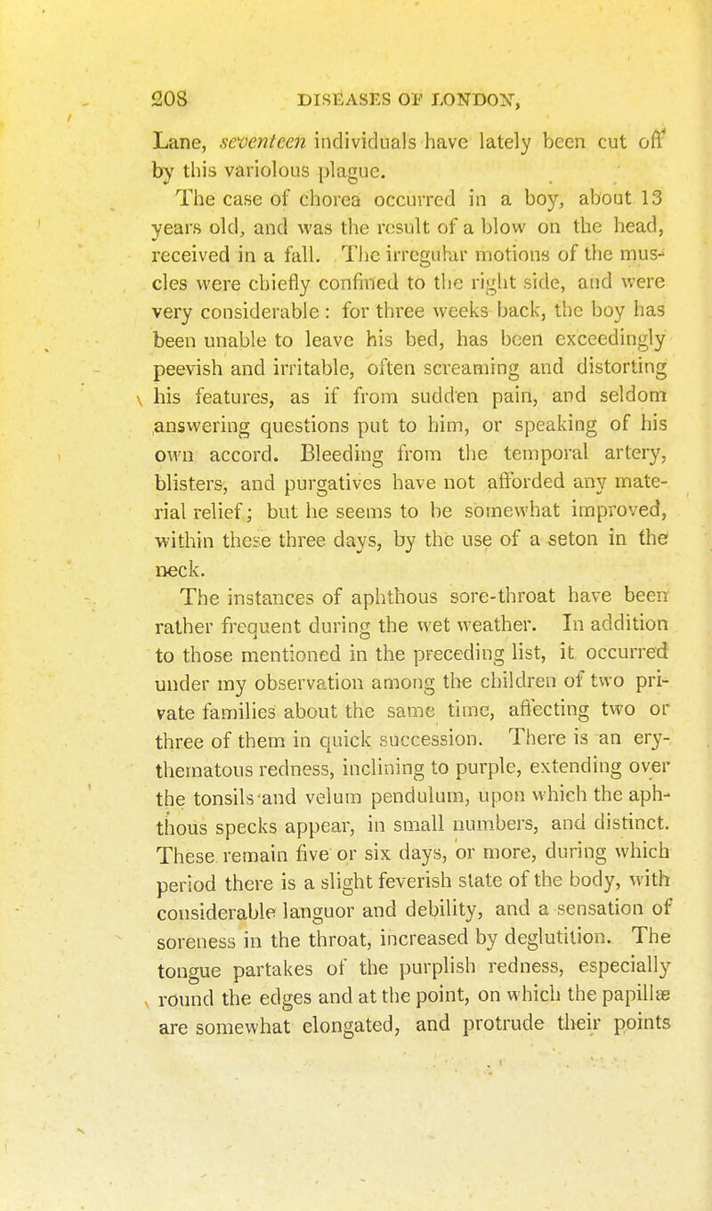 Lane, individuals have lately been cut off by this variolous plague. The case of chorea occurred in a boy, about 13 years old, and was the result of a blow on the head, received in a fall. Tiie irrcguhir motions of the rnus-^ cles were chiefly confined to the right side, and were very considerable : for three weeks back, the boy has been unable to leave his bed, has been exceedingly peevish and irritable, often screaming and distorting \ his features, as if from sudden pain, and seldom ansvvering questions put to him, or speaking of his own accord. Bleeding from the temporal artery, blisters, and purgatives have not afforded any mate- rial relief; but he seems to be somewhat improved, within these three days, by the use of a seton in the neck. The instances of aphthous sore-throat have been rather frequent during the wet weather. In addition to those mentioned in the preceding list, it occurred under my observation among the children of two pri- vate families about the same time, afi^cting two or three of them in quick succession. There is an ery- thematous redness, inclining to purple, extending over the tonsils and velum pendulum, upon which the aph- thous specks appear, in small numbers, and distinct. These remain five or six days, or more, during which period there is a slight feverish slate of the body, with considerable languor and debility, and a sensation of soreness in the throat, increased by deglutition. The tongue partakes of the purplish redness, especially round the edges and at the point, on which the papillas are somewhat elongated, and protrude tlieir points