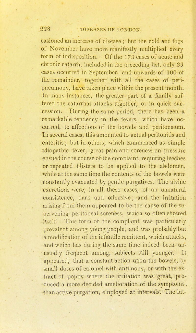 casioncd an increase of disease ; but the cold and fogs of November have more manifestly multiplied every form of indisposition. Of the 173 cases of acute and chronic catarrh, included in the preceding list, only 33 cases occurred in September, and upwards of 100 of the remainder, together with all the cases of peri- pneumony, have taken place within the present month. In many instances, the greater part of a family suf- fered the catarrhal attacks together, or in quick suc- cession. During the same period, there has been a remarkable tendency in the fevers, which have oc- curred, to affections of the bowels and peritonaeum. In several cases, this amounted to actual peritonitis and enteritis ; but in others, which commenced as simpk idiopathic fever, great pain and soreness on pressure ensued in the course of the complaint, requiring leeches or repeated blisters to be applied to the abdomen, while at the same time the contents of the bowels were constantly evacuated by gentle purgatives. The alvine excretions were, in all these cases, of an unnatural consistence, dark and offensive; and the irritation arising from them appeared to be the cause of the su- pervening peritoneal soreness, which so often showed . itself. This form of the complaint was particularly prevalent among young people, and was probably but a modification of the infantile remittent, which attacks, and which has during the same time indeed been un- usually frequent among, • subjects Still younger. It appeared, that a constant action upon the bowels, by small doses of calomel with antimony, or with the ex- tract of poppy where the irritation was great, pro- duced a more decided amelioration of the symptoms, than active purgation, employed at intervals. The lat-