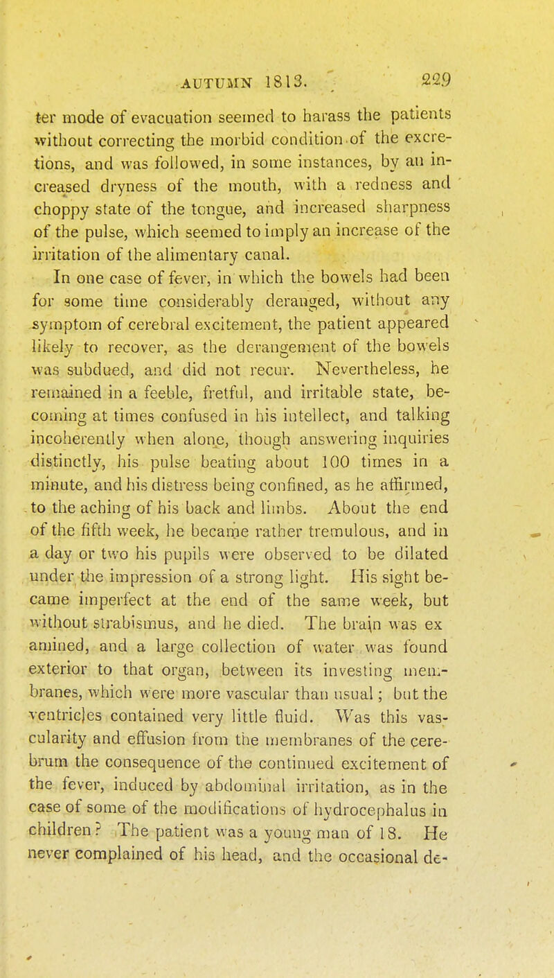 t-er mode of evacuation seemed to harass the patients *vithout correcting the morbid condition of the excre- tions, and was followed, in some instances, by an in- creased dryness of the mouth, with a redness and choppy state of the tongue, and increased sharpness of the pulse, which seemed to imply an increase of the irritation of the alimentary canal. In one case of f&ver, in which the bowels had been for some time considerably deranged, without any symptom of cerebral excitement, the patient appeared likely to recover, as the derangement of the bowels was subdued, and did not recur. Nevertheless, he remained in a feeble, fretful, and irritable state, be- coming at times confused in his intellect, and talking incoherently when alonjs, though answering inquiries distinctly, his pulse beating about 100 times in a minute, and his distress being confined, as he atiirmed, -to the aching of his back and limbs. About the end of the fifth week, he became rather tremulous, and in a day or two his pupils were observed to be dilated under the impression of a strong light. His sight be- came imperfect at the end of the same week, but without slrabismus, and he died. The bra\n was ex amined, and a large collection of water was found exterior to that organ, between its investing men.- branes, which were more vascular than usual; but the ventricles contained very little fluid. Was this vas- cularity and effusion from the membranes of the cere- brum the consequence of the continued excitement of the fever, induced by abdominal irritation, as in the case of some of the modifications of hydrocephalus in children? The patient was a young man of 18. He never complained of his head, and the occasional de-