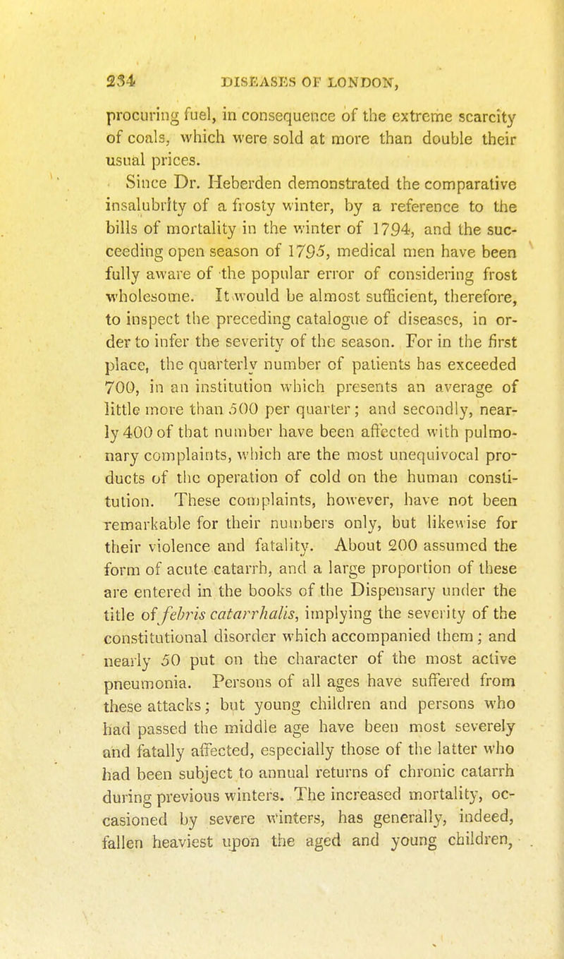 procuring fuel, in consequence of the extreme scarcity of coals, which were sold at more than double their usual prices. Since Dr. Heberden demonstrated the comparative insalubrity of a frosty winter, by a reference to the bills of mortality in the winter of 1794, and the suc- ceeding open season of 1795, medical men have been fully aware of the popular error of considering frost wholesome. It would be almost sufficient, therefore, to inspect the preceding catalogue of diseases, in or- der to infer the severity of the season. For in the first place, the quarterly number of patients has exceeded 700, in an institution which presents an average of little more than 500 per quarter ; and secondly, near- ly 400 of that number have been affected with pulmo- nary complaints, which are the most unequivocal pro- ducts of the operation of cold on the human consti- tution. These complaints, however, have not been remarkable for their nuu)bers only, but likewise for their violence and fatality. About 200 assumed the form of acute catarrh, and a large proportion of these are entered in the books of the Dispensary under the title of fehris catarrhalis, implying the severity of the constitutional disorder which accompanied them; and nearly 50 put on the character of the most active pneumonia. Persons of all ages have suffered from these attacks; but young children and persons who had passed the middle age have been most severely and fatally affected, especially those of the latter who had been subject to annual returns of chronic catarrh during previous winters. The increased mortality, oc- casioned by severe AVinters, has generally, indeed, fallen heaviest ujjon the aged and young children,