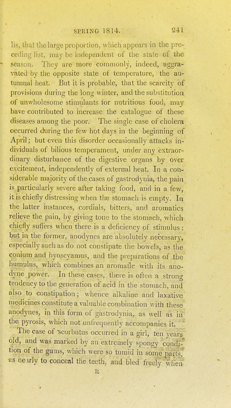 lis, that tlie large propcH'tion, which appears in the pre- ceding list, may be independent of the state of the season. They are more commonly, indeed, aggra- vated by the opposite state of temperature, the au- tumnal heat. But it is probable, that the scarcity of provisions during the long winter, and the substitution of unwholesome stimulants for nutritious food, may have contributed to increase the catalogue of these diseases among the poor. The single case of cholera occurred din'ing the few hot days in the beginning of April; but even this disorder occasionally attacks in- dividuals of bilious temperament, under any extraor- dinary disturbance of the digestive organs by over excitement, independently of external heat. In a con- siderable majority of the cases of gastrodynia, the pain is particularly severe after taking food, and in a few, it is chiefly distressing when the stomach is empty. In the latter instances, cordials, bitters, and aroraatics relieve the pain, by giving tone to the stomach, which chiefly suflTers when there is a deficiency of stimulus: but in the former, anodynes are absolutely necessary, especially such as do not constipate the bowels, as the conium and hyoscyamus, and the preparations of the humulus, which combines an aromatic with its ano- dyne power. In these cases, there is often a strong tend,ency to the generation of acid in the stomach, and also to constipation; whence alkaline and laxative medicines constitute a valuable combination Vv ith these anodynes, in this form of gastrodynia, as well as in the pyrosis, which not unfrequently accompanies it. ' The case of -scorbutus occurred in a girl, ten year? old, and M'as marked by an extremely spongy condj-* tion of the gums, which were so tumid in somejpartsr -as ne.irly to conceal the teeth, and bled freef}^wlTen II